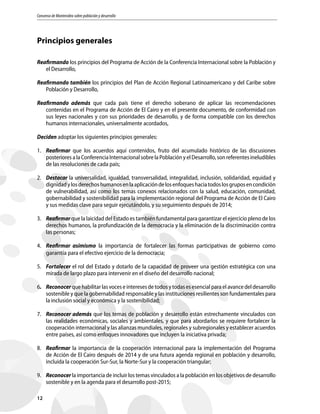 Consenso de Montevideo sobre población y desarrollo
12
Principios generales
Reafirmando los principios del Programa de Acción de la Conferencia Internacional sobre la Población y
el Desarrollo,
Reafirmando también los principios del Plan de Acción Regional Latinoamericano y del Caribe sobre
Población y Desarrollo,
Reafirmando además que cada país tiene el derecho soberano de aplicar las recomendaciones
contenidas en el Programa de Acción de El Cairo y en el presente documento, de conformidad con
sus leyes nacionales y con sus prioridades de desarrollo, y de forma compatible con los derechos
humanos internacionales, universalmente acordados,
Deciden adoptar los siguientes principios generales:
1.	Reafirmar que los acuerdos aquí contenidos, fruto del acumulado histórico de las discusiones
posterioresalaConferenciaInternacionalsobrelaPoblaciónyelDesarrollo,sonreferentesineludibles
de las resoluciones de cada país;
2.	Destacar la universalidad, igualdad, transversalidad, integralidad, inclusión, solidaridad, equidad y
dignidadylosderechoshumanosenlaaplicacióndelosenfoqueshaciatodoslosgruposencondición
de vulnerabilidad, así como los temas conexos relacionados con la salud, educación, comunidad,
gobernabilidad y sostenibilidad para la implementación regional del Programa de Acción de El Cairo
y sus medidas clave para seguir ejecutándolo, y su seguimiento después de 2014;
3.	Reafirmar que la laicidad del Estado es también fundamental para garantizar el ejercicio pleno de los
derechos humanos, la profundización de la democracia y la eliminación de la discriminación contra
las personas;
4.	 Reafirmar asimismo la importancia de fortalecer las formas participativas de gobierno como
garantía para el efectivo ejercicio de la democracia;
5.	Fortalecer el rol del Estado y dotarlo de la capacidad de proveer una gestión estratégica con una
mirada de largo plazo para intervenir en el diseño del desarrollo nacional;
6.	Reconocer que habilitar las voces e intereses de todos y todas es esencial para el avance del desarrollo
sostenible y que la gobernabilidad responsable y las instituciones resilientes son fundamentales para
la inclusión social y económica y la sostenibilidad;
7.	 Reconocer además que los temas de población y desarrollo están estrechamente vinculados con
las realidades económicas, sociales y ambientales, y que para abordarlos se requiere fortalecer la
cooperación internacional y las alianzas mundiales, regionales y subregionales y establecer acuerdos
entre países, así como enfoques innovadores que incluyen la iniciativa privada;
8.	Reafirmar la importancia de la cooperación internacional para la implementación del Programa
de Acción de El Cairo después de 2014 y de una futura agenda regional en población y desarrollo,
incluida la cooperación Sur-Sur, la Norte-Sur y la cooperación triangular;
9.	Reconocer la importancia de incluir los temas vinculados a la población en los objetivos de desarrollo
sostenible y en la agenda para el desarrollo post-2015;
 