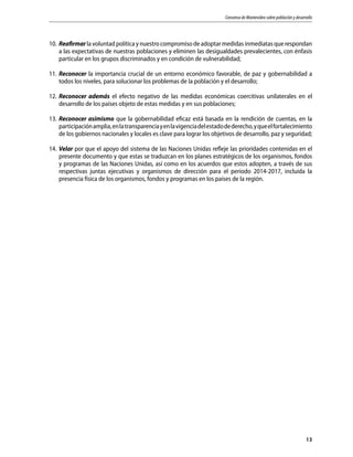 Consenso de Montevideo sobre población y desarrollo
13
10.	Reafirmar la voluntad política y nuestro compromiso de adoptar medidas inmediatas que respondan
a las expectativas de nuestras poblaciones y eliminen las desigualdades prevalecientes, con énfasis
particular en los grupos discriminados y en condición de vulnerabilidad;
11.	Reconocer la importancia crucial de un entorno económico favorable, de paz y gobernabilidad a
todos los niveles, para solucionar los problemas de la población y el desarrollo;
12.	Reconocer además el efecto negativo de las medidas económicas coercitivas unilaterales en el
desarrollo de los países objeto de estas medidas y en sus poblaciones;
13.	Reconocer asimismo que la gobernabilidad eficaz está basada en la rendición de cuentas, en la
participaciónamplia,enlatransparenciayenlavigenciadelestadodederecho,yqueelfortalecimiento
de los gobiernos nacionales y locales es clave para lograr los objetivos de desarrollo, paz y seguridad;
14.	Velar por que el apoyo del sistema de las Naciones Unidas refleje las prioridades contenidas en el
presente documento y que estas se traduzcan en los planes estratégicos de los organismos, fondos
y programas de las Naciones Unidas, así como en los acuerdos que estos adopten, a través de sus
respectivas juntas ejecutivas y organismos de dirección para el período 2014-2017, incluida la
presencia física de los organismos, fondos y programas en los países de la región.
 