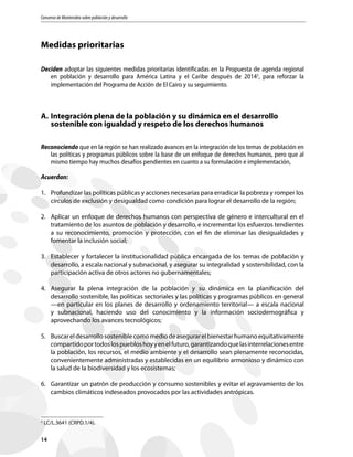 Consenso de Montevideo sobre población y desarrollo
14
Medidas prioritarias
Deciden adoptar las siguientes medidas prioritarias identificadas en la Propuesta de agenda regional
en población y desarrollo para América Latina y el Caribe después de 20142
, para reforzar la
implementación del Programa de Acción de El Cairo y su seguimiento.
A.	Integración plena de la población y su dinámica en el desarrollo
sostenible con igualdad y respeto de los derechos humanos
Reconociendo que en la región se han realizado avances en la integración de los temas de población en
las políticas y programas públicos sobre la base de un enfoque de derechos humanos, pero que al
mismo tiempo hay muchos desafíos pendientes en cuanto a su formulación e implementación,
Acuerdan:
1.	 Profundizar las políticas públicas y acciones necesarias para erradicar la pobreza y romper los
círculos de exclusión y desigualdad como condición para lograr el desarrollo de la región;
2.	 Aplicar un enfoque de derechos humanos con perspectiva de género e intercultural en el
tratamiento de los asuntos de población y desarrollo, e incrementar los esfuerzos tendientes
a su reconocimiento, promoción y protección, con el fin de eliminar las desigualdades y
fomentar la inclusión social;
3.	 Establecer y fortalecer la institucionalidad pública encargada de los temas de población y
desarrollo, a escala nacional y subnacional, y asegurar su integralidad y sostenibilidad, con la
participación activa de otros actores no gubernamentales;
4.	 Asegurar la plena integración de la población y su dinámica en la planificación del
desarrollo sostenible, las políticas sectoriales y las políticas y programas públicos en general
	 —en particular en los planes de desarrollo y ordenamiento territorial— a escala nacional
y subnacional, haciendo uso del conocimiento y la información sociodemográfica y
aprovechando los avances tecnológicos;
5.	 Buscareldesarrollososteniblecomomediodeasegurarelbienestarhumanoequitativamente
compartidoportodoslospuebloshoyyenelfuturo,garantizandoquelasinterrelacionesentre
la población, los recursos, el medio ambiente y el desarrollo sean plenamente reconocidas,
convenientemente administradas y establecidas en un equilibrio armonioso y dinámico con
la salud de la biodiversidad y los ecosistemas;
6.	 Garantizar un patrón de producción y consumo sostenibles y evitar el agravamiento de los
cambios climáticos indeseados provocados por las actividades antrópicas.
2
LC/L.3641 (CRPD.1/4).
 