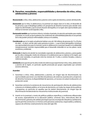 Consenso de Montevideo sobre población y desarrollo
15
B.	 Derechos, necesidades, responsabilidades y demandas de niños, niñas,
adolescentes y jóvenes
Reconociendo a niños, niñas, adolescentes y jóvenes como sujetos de derechos y actores del desarrollo,
Destacando que la niñez, la adolescencia y la juventud son etapas clave en la vida y el desarrollo de
las personas y que el despliegue público con perspectiva de derechos humanos para atender estas
etapas ha sido limitado y que la actual situación demográfica en la región abre oportunidades para
reforzar la inversión social asignada a ellas,
Destacando también que la primera infancia, incluidos el período y la atención perinatales para madres
y lactantes, es crucial, ya que la pobreza y las condiciones de vulnerabilidad padecidas en ese período
de la vida pueden provocar enfermedades crónicas en la adultez,
Considerando que en la región actualmente habitan cerca de 160 millones de personas de 15 a 29 años
de edad —es decir, una de cada cuatro personas es joven— y que el bono demográfico constituye
una oportunidad única para la inversión social en adolescencia y juventud, basada en la solidaridad
intergeneracional, inversión imprescindible para el desarrollo sostenible en sus tres pilares: social,
económico y ambiental,
Reiterando el objetivo de atender las necesidades especiales de adolescentes y jóvenes, y preocupados
por los altos y desiguales niveles de embarazo en la adolescencia que se registran en la región, que
suelen estar asociados, en particular entre las menores de 15 años, a uniones forzadas, y abuso y
violencia sexuales,
Señalandopreocupaciónporlosaltosnivelesdeviolenciaqueexperimentanniños,niñas,adolescentes
y jóvenes de la región, en particular aquella provocada por grupos organizados que cometen
acciones delictivas,
Acuerdan:
7.	 Garantizar a niños, niñas, adolescentes y jóvenes, sin ningún tipo de discriminación, las
oportunidades para tener una vida libre de pobreza y de violencia, la protección y el ejercicio
de derechos humanos, la disponibilidad de opciones, y el acceso a la salud, la educación y la
protección social;
8.	 Garantizar asimismo la existencia de mecanismos de participación efectiva de adolescentes
y jóvenes en el debate público, en la toma de decisiones y en todas las etapas de las políticas
y programas, en particular en aquellas que les atañen directamente, sin ningún tipo de
discriminación fortaleciendo los mecanismos institucionales de juventud;
9.	 Invertir en la juventud, a través de políticas públicas específicas y condiciones diferenciales
de acceso, especialmente en la educación pública, universal, laica, intercultural, libre de
discriminación,gratuitaydecalidad,paralograrqueseaunaetapadevidaplenaysatisfactoria,
que les permita construirse a sí mismos como personas autónomas, responsables y solidarias,
capaces de enfrentar creativamente los retos del siglo XXI;
 