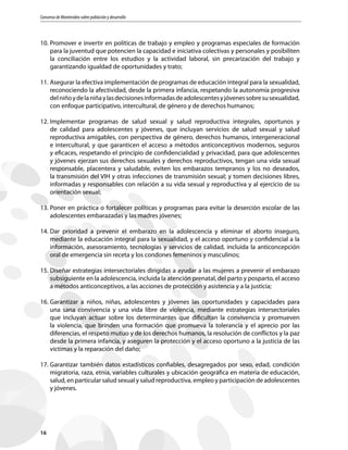 Consenso de Montevideo sobre población y desarrollo
16
10.	Promover e invertir en políticas de trabajo y empleo y programas especiales de formación
para la juventud que potencien la capacidad e iniciativa colectivas y personales y posibiliten
la conciliación entre los estudios y la actividad laboral, sin precarización del trabajo y
garantizando igualdad de oportunidades y trato;
11.	Asegurar la efectiva implementación de programas de educación integral para la sexualidad,
reconociendo la afectividad, desde la primera infancia, respetando la autonomía progresiva
delniñoydelaniñaylasdecisionesinformadasdeadolescentesyjóvenessobresusexualidad,
con enfoque participativo, intercultural, de género y de derechos humanos;
12.	Implementar programas de salud sexual y salud reproductiva integrales, oportunos y
de calidad para adolescentes y jóvenes, que incluyan servicios de salud sexual y salud
reproductiva amigables, con perspectiva de género, derechos humanos, intergeneracional
e intercultural, y que garanticen el acceso a métodos anticonceptivos modernos, seguros
y eficaces, respetando el principio de confidencialidad y privacidad, para que adolescentes
y jóvenes ejerzan sus derechos sexuales y derechos reproductivos, tengan una vida sexual
responsable, placentera y saludable, eviten los embarazos tempranos y los no deseados,
la transmisión del VIH y otras infecciones de transmisión sexual; y tomen decisiones libres,
informadas y responsables con relación a su vida sexual y reproductiva y al ejercicio de su
orientación sexual;
13.	Poner en práctica o fortalecer políticas y programas para evitar la deserción escolar de las
adolescentes embarazadas y las madres jóvenes;
14.	Dar prioridad a prevenir el embarazo en la adolescencia y eliminar el aborto inseguro,
mediante la educación integral para la sexualidad, y el acceso oportuno y confidencial a la
información, asesoramiento, tecnologías y servicios de calidad, incluida la anticoncepción
oral de emergencia sin receta y los condones femeninos y masculinos;
15.	Diseñar estrategias intersectoriales dirigidas a ayudar a las mujeres a prevenir el embarazo
subsiguiente en la adolescencia, incluida la atención prenatal, del parto y posparto, el acceso
a métodos anticonceptivos, a las acciones de protección y asistencia y a la justicia;
16.	Garantizar a niños, niñas, adolescentes y jóvenes las oportunidades y capacidades para
una sana convivencia y una vida libre de violencia, mediante estrategias intersectoriales
que incluyan actuar sobre los determinantes que dificultan la convivencia y promueven
la violencia, que brinden una formación que promueva la tolerancia y el aprecio por las
diferencias, el respeto mutuo y de los derechos humanos, la resolución de conflictos y la paz
desde la primera infancia, y aseguren la protección y el acceso oportuno a la justicia de las
víctimas y la reparación del daño;
17.	Garantizar también datos estadísticos confiables, desagregados por sexo, edad, condición
migratoria, raza, etnia, variables culturales y ubicación geográfica en materia de educación,
salud, en particular salud sexual y salud reproductiva, empleo y participación de adolescentes
y jóvenes.
 