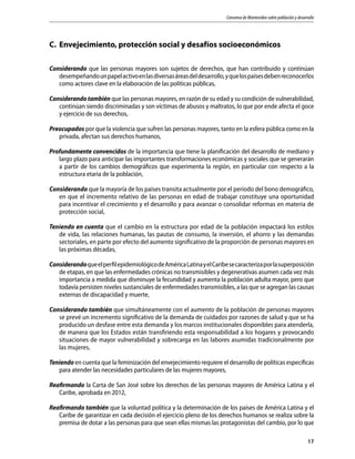 Consenso de Montevideo sobre población y desarrollo
17
C.	 Envejecimiento, protección social y desafíos socioeconómicos
Considerando que las personas mayores son sujetos de derechos, que han contribuido y continúan
desempeñandounpapelactivoenlasdiversasáreasdeldesarrollo,yquelospaísesdebenreconocerlos
como actores clave en la elaboración de las políticas públicas,
Considerando también que las personas mayores, en razón de su edad y su condición de vulnerabilidad,
continúan siendo discriminadas y son víctimas de abusos y maltratos, lo que por ende afecta el goce
y ejercicio de sus derechos,
Preocupados por que la violencia que sufren las personas mayores, tanto en la esfera pública como en la
privada, afectan sus derechos humanos,
Profundamente convencidos de la importancia que tiene la planificación del desarrollo de mediano y
largo plazo para anticipar las importantes transformaciones económicas y sociales que se generarán
a partir de los cambios demográficos que experimenta la región, en particular con respecto a la
estructura etaria de la población,
Considerando que la mayoría de los países transita actualmente por el período del bono demográfico,
en que el incremento relativo de las personas en edad de trabajar constituye una oportunidad
para incentivar el crecimiento y el desarrollo y para avanzar o consolidar reformas en materia de
protección social,
Teniendo en cuenta que el cambio en la estructura por edad de la población impactará los estilos
de vida, las relaciones humanas, las pautas de consumo, la inversión, el ahorro y las demandas
sectoriales, en parte por efecto del aumento significativo de la proporción de personas mayores en
las próximas décadas,
ConsiderandoqueelperfilepidemiológicodeAméricaLatinayelCaribesecaracterizaporlasuperposición
de etapas, en que las enfermedades crónicas no transmisibles y degenerativas asumen cada vez más
importancia a medida que disminuye la fecundidad y aumenta la población adulta mayor, pero que
todavía persisten niveles sustanciales de enfermedades transmisibles, a las que se agregan las causas
externas de discapacidad y muerte,
Considerando también que simultáneamente con el aumento de la población de personas mayores
se prevé un incremento significativo de la demanda de cuidados por razones de salud y que se ha
producido un desfase entre esta demanda y los marcos institucionales disponibles para atenderla,
de manera que los Estados están transfiriendo esta responsabilidad a los hogares y provocando
situaciones de mayor vulnerabilidad y sobrecarga en las labores asumidas tradicionalmente por
las mujeres,
Teniendo en cuenta que la feminización del envejecimiento requiere el desarrollo de políticas específicas
para atender las necesidades particulares de las mujeres mayores,
Reafirmando la Carta de San José sobre los derechos de las personas mayores de América Latina y el
Caribe, aprobada en 2012,
Reafirmando también que la voluntad política y la determinación de los países de América Latina y el
Caribe de garantizar en cada decisión el ejercicio pleno de los derechos humanos se realiza sobre la
premisa de dotar a las personas para que sean ellas mismas las protagonistas del cambio, por lo que
 