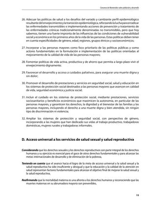 Consenso de Montevideo sobre población y desarrollo
19
26.	Adecuar las políticas de salud a los desafíos del variado y cambiante perfil epidemiológico
resultantedelenvejecimientoylatransiciónepidemiológica,reforzandolaluchaparaerradicar
las enfermedades transmisibles e implementando acciones de prevención y tratamiento de
las enfermedades crónicas tradicionalmente denominadas no transmisibles, pero que hoy
sabemos, tienen una fuerte impronta de las influencias de las condiciones de vulnerabilidad
social y económica en los primeros años de la vida de las personas. Estas políticas deben tener
en cuenta especificidades de género, edad, regiones, grupos étnicos y socioeconómicos;
27.	Incorporar a las personas mayores como foco prioritario de las políticas públicas y como
actores fundamentales en la formulación e implementación de las políticas orientadas al
mejoramiento de la calidad de vida de las personas mayores;
28.	Fomentar políticas de vida activa, productiva y de ahorro que permita a largo plazo vivir el
envejecimiento dignamente;
29.	Favorecer el desarrollo y acceso a cuidados paliativos, para asegurar una muerte digna y
sin dolor;
30.	Promover el desarrollo de prestaciones y servicios en seguridad social, salud y educación en
los sistemas de protección social destinados a las personas mayores que avancen en calidad
de vida, seguridad económica y justicia social;
31.	Incluir el cuidado en los sistemas de protección social, mediante prestaciones, servicios
sociosanitarios y beneficios económicos que maximicen la autonomía, en particular de las
personas mayores, y garanticen los derechos, la dignidad y el bienestar de las familias y las
personas mayores, incluyendo el derecho a una muerte digna y bien atendida, sin ningún
tipo de discriminación ni violencia;
32.	Ampliar los sistemas de protección y seguridad social, con perspectiva de género,
incorporando a las mujeres que han dedicado sus vidas al trabajo productivo, trabajadoras
domésticas, mujeres rurales y trabajadoras informales.
D.	Acceso universal a los servicios de salud sexual y salud reproductiva
Considerando que los derechos sexuales y los derechos reproductivos son parte integral de los derechos
humanos y su ejercicio es esencial para el goce de otros derechos fundamentales y para alcanzar las
metas internacionales de desarrollo y de eliminación de la pobreza,
Teniendo en cuenta que el avance hacia el logro de la meta de acceso universal a la salud sexual y la
salud reproductiva ha sido insuficiente y desigual y que la educación y la calidad de la atención en
salud representan factores fundamentales para alcanzar el objetivo final de mejorar la salud sexual y
la salud reproductiva,
Reafirmando que la mortalidad materna es una afrenta a los derechos humanos y reconociendo que las
muertes maternas en su abrumadora mayoría son prevenibles,
 