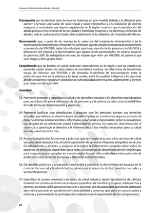 Consenso de Montevideo sobre población y desarrollo
20
Preocupados por las elevadas tasas de muertes maternas, en gran medida debidas a la dificultad para
acceder a servicios adecuados de salud sexual y salud reproductiva y a la realización de abortos
inseguros, y conociendo que algunas experiencias en la región muestran que la penalización del
aborto provoca el incremento de la mortalidad y morbilidad maternas y no disminuye el número de
abortos, todo lo cual aleja a los Estados del cumplimiento de los Objetivos de Desarrollo del Milenio,
Reconociendo que, a pesar de los avances en la cobertura del tratamiento antirretroviral y en la
disminucióndelatransmisiónverticaldelVIH,continúanvigentesdesafíosenmateriadeconocimiento
y prevención del VIH/SIDA, detección voluntaria oportuna, atención de las personas con VIH/SIDA y
eliminación del estigma y la discriminación, que siguen siendo generalizados, en especial respecto
de personas LGBT, las trabajadoras del sexo, las mujeres que viven con VIH/SIDA, las personas que
usan drogas y otros grupos clave,
Considerando que las brechas en salud continúan sobresalientes en la región y que las estadísticas
promedio suelen ocultar los altos niveles de mortalidad materna, de infecciones de transmisión
sexual, de infección por VIH/SIDA y de demanda insatisfecha de anticoncepción entre la
población que vive en la pobreza y en áreas rurales, entre los pueblos indígenas y las personas
afrodescendientes y grupos en condición de vulnerabilidad como mujeres, adolescentes y jóvenes
y personas con discapacidad,
Acuerdan:
33.	Promover, proteger y garantizar la salud y los derechos sexuales y los derechos reproductivos
para contribuir a la plena realización de las personas y a la justicia social en una sociedad libre
de toda forma de discriminación y violencia;
34.	Promover políticas que contribuyan a asegurar que las personas ejerzan sus derechos
sexuales, que abarcan el derecho a una sexualidad plena en condiciones seguras, así como el
derechoatomardecisioneslibres,informadas,voluntariasyresponsablessobresusexualidad,
con respeto de su orientación sexual e identidad de género, sin coerción, discriminación ni
violencia, y garantizar el derecho a la información y a los medios necesarios para su salud
sexual y salud reproductiva;
35.	Revisar la legislación, las normas y prácticas que restringen el acceso a los servicios de salud
sexual y salud reproductiva, incluida la provisión de servicios integrales amigables en el caso
de adolescentes y jóvenes, y asegurar el acceso a la información completa sobre todas las
opciones de servicios disponibles para todas las personas sin discriminación de ningún tipo,
para asegurar que se cumplan en nuestra región los más altos estándares internacionales de
protección a los derechos humanos y libertades fundamentales;
36.	Desarrollar políticas y programas tendientes a erradicar la discriminación basada en la
orientación sexual y la identidad de género en el ejercicio de los derechos sexuales y
su manifestación;
37.	Garantizar el acceso universal a servicios de salud sexual y salud reproductiva de calidad,
tomando en consideración las necesidades específicas de hombres y mujeres, adolescentes y
jóvenes, personas LGBT, personas mayores y personas con discapacidad, prestando particular
atención a personas en condición de vulnerabilidad y personas que viven en zonas rurales y
remotas y promoviendo la participación ciudadana en el seguimiento de los compromisos;
 