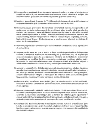 Consenso de Montevideo sobre población y desarrollo
21
38.	Promoverlaprevenciónyladetecciónoportunaygarantizarelaccesouniversalaltratamiento
integral del VIH/SIDA y de las infecciones de transmisión sexual, y eliminar el estigma y la
discriminación de que suelen ser víctimas las personas que viven con el virus;
39.	Fortalecer las medida de detección del VIH/SIDA y otras infecciones de transmisión sexual en
mujeres embarazadas, y de prevención de la transmisión vertical del virus;
40.	Eliminar las causas prevenibles de morbilidad y mortalidad materna, incorporando en el
conjunto de prestaciones integrales de los servicios de salud sexual y salud reproductiva
medidas para prevenir y evitar el aborto inseguro, que incluyan la educación en salud
sexual y salud reproductiva, el acceso a métodos anticonceptivos modernos y eficaces y el
asesoramiento y atención integral frente al embarazo no deseado y no aceptado y, asimismo,
la atención integral después del aborto, cuando se requiera, sobre la base de la estrategia de
reducción de riesgo y daños;
41.	Promover programas de prevención y de autocuidado en salud sexual y salud reproductiva
de los hombres;
42.	Asegurar, en los casos en que el aborto es legal o está despenalizado en la legislación
nacional, la existencia de servicios de aborto seguros y de calidad para las mujeres que
cursan embarazos no deseados y no aceptados e instar a los demás Estados a considerar
la posibilidad de modificar las leyes, normativas, estrategias y políticas públicas sobre
la interrupción voluntaria del embarazo para salvaguardar la vida y la salud de mujeres y
adolescentes, mejorando su calidad de vida y disminuyendo el número de abortos;
43.	Asegurar el acceso efectivo de todas las mujeres a la atención integral en salud en el proceso
reproductivo, específicamente a atención obstétrica humanizada, calificada, institucional y
de calidad, y a servicios óptimos de salud de la mujer durante el embarazo, parto y puerperio,
así como a servicios que integren la interrupción del embarazo en los casos previstos por la
ley y garantizar el acceso universal a técnicas de fertilización asistida;
44.	Garantizar el acceso efectivo a una amplia gama de métodos anticonceptivos modernos,
basados en evidencia científica con pertinencia cultural, incluyendo la anticoncepción oral
de emergencia;
45.	Formular planes para fortalecer los mecanismos de detección de alteraciones del embarazo,
incluida la preconcepción, elevar la calidad de atención prenatal con enfoque intercultural,
garantizar la provisión de sangre segura para la atención del embarazo, parto y puerperio, y
mejorarlaatenciónhumanizadadelpartoyelnacimientoyloscuidadosperinatalesintegrales,
teniendo en cuenta las necesidades de las mujeres, los niños, las niñas y las familias;
46.	Garantizar una dotación suficiente de recursos financieros, humanos y tecnológicos para
brindar un acceso universal a la salud sexual y la salud reproductiva de todos y todas, incluidos
hombres, mujeres, adolescentes, jóvenes, personas mayores y personas con discapacidad, sin
discriminación alguna.
 