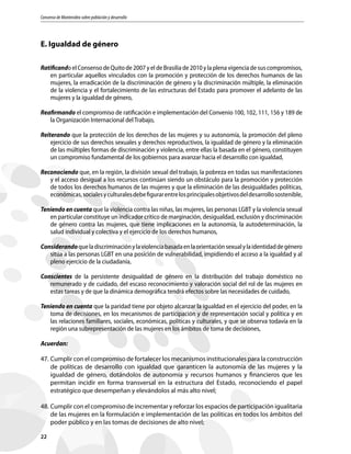 Consenso de Montevideo sobre población y desarrollo
22
E. Igualdad de género
Ratificando el Consenso de Quito de 2007 y el de Brasilia de 2010 y la plena vigencia de sus compromisos,
en particular aquellos vinculados con la promoción y protección de los derechos humanos de las
mujeres, la erradicación de la discriminación de género y la discriminación múltiple, la eliminación
de la violencia y el fortalecimiento de las estructuras del Estado para promover el adelanto de las
mujeres y la igualdad de género,
Reafirmando el compromiso de ratificación e implementación del Convenio 100, 102, 111, 156 y 189 de
la Organización Internacional del Trabajo,
Reiterando que la protección de los derechos de las mujeres y su autonomía, la promoción del pleno
ejercicio de sus derechos sexuales y derechos reproductivos, la igualdad de género y la eliminación
de las múltiples formas de discriminación y violencia, entre ellas la basada en el género, constituyen
un compromiso fundamental de los gobiernos para avanzar hacia el desarrollo con igualdad,
Reconociendo que, en la región, la división sexual del trabajo, la pobreza en todas sus manifestaciones
y el acceso desigual a los recursos continúan siendo un obstáculo para la promoción y protección
de todos los derechos humanos de las mujeres y que la eliminación de las desigualdades políticas,
económicas,socialesyculturalesdebefigurarentrelosprincipalesobjetivosdeldesarrollosostenible,
Teniendo en cuenta que la violencia contra las niñas, las mujeres, las personas LGBT y la violencia sexual
en particular constituye un indicador crítico de marginación, desigualdad, exclusión y discriminación
de género contra las mujeres, que tiene implicaciones en la autonomía, la autodeterminación, la
salud individual y colectiva y el ejercicio de los derechos humanos,
Considerandoqueladiscriminaciónylaviolenciabasadaenlaorientaciónsexualylaidentidaddegénero
sitúa a las personas LGBT en una posición de vulnerabilidad, impidiendo el acceso a la igualdad y al
pleno ejercicio de la ciudadanía,
Conscientes de la persistente desigualdad de género en la distribución del trabajo doméstico no
remunerado y de cuidado, del escaso reconocimiento y valoración social del rol de las mujeres en
estas tareas y de que la dinámica demográfica tendrá efectos sobre las necesidades de cuidado,
Teniendo en cuenta que la paridad tiene por objeto alcanzar la igualdad en el ejercicio del poder, en la
toma de decisiones, en los mecanismos de participación y de representación social y política y en
las relaciones familiares, sociales, económicas, políticas y culturales, y que se observa todavía en la
región una subrepresentación de las mujeres en los ámbitos de toma de decisiones,
Acuerdan:
47.	Cumplir con el compromiso de fortalecer los mecanismos institucionales para la construcción
de políticas de desarrollo con igualdad que garanticen la autonomía de las mujeres y la
igualdad de género, dotándolos de autonomía y recursos humanos y financieros que les
permitan incidir en forma transversal en la estructura del Estado, reconociendo el papel
estratégico que desempeñan y elevándolos al más alto nivel;
48.	Cumplir con el compromiso de incrementar y reforzar los espacios de participación igualitaria
de las mujeres en la formulación e implementación de las políticas en todos los ámbitos del
poder público y en las tomas de decisiones de alto nivel;
 