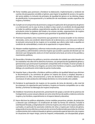 Consenso de Montevideo sobre población y desarrollo
23
49.	Tomar medidas para promover y fortalecer la elaboración, implementación y rendición de
cuentas de presupuestos sensibles al género, para lograr la igualdad de acceso a los gastos
del sector público, la inclusión de principios de igualdad de género en las distintas etapas
de planificación, la presupuestación y la satisfacción de necesidades sociales específicas de
mujeres y hombres;
50.	Cumplir con el compromiso de promover y asegurar la aplicación de la perspectiva de género
y su intersección con la raza, la etnia, la edad, la clase social y la condición de discapacidad
en todas las políticas públicas, especialmente aquellas de orden económico y cultural, y la
articulación entre los poderes del Estado y los actores sociales, organizaciones de mujeres
afrodescendientes, indígenas y jóvenes para garantizar la igualdad de género;
51.	Promover la paridad y otros mecanismos que garanticen el acceso al poder en los sistemas
electorales, como una condición determinante de la democracia y una meta para erradicar
la exclusión estructural de las mujeres en la sociedad, que afecta sobre todo a aquellas en
condición de vulnerabilidad, a través de la capacitación a mujeres líderes;
52.	Adoptar medidas legislativas y reformas institucionales para prevenir, sancionar y erradicar el
acoso político y administrativo contra las mujeres que acceden a puestos de decisión por vía
electoral o por designación, tanto en el nivel nacional como local, así como en los partidos y
movimientos políticos;
53.	Desarrollar y fortalecer las políticas y servicios universales de cuidado que estén basados en
los estándares más altos de los derechos humanos, con perspectiva de igualdad de género y
generacional, que promuevan la prestación compartida entre el Estado, el sector privado, la
sociedad civil, las familias y los hogares, así como entre hombres y mujeres, y que faciliten el
diálogo y la coordinación entre todas las partes involucradas;
54.	Impulsar leyes y desarrollar y fortalecer políticas públicas de igualdad laboral que eliminen
la discriminación y las asimetrías de género en materia de acceso a empleos decentes y
permanencia en ellos, remuneraciones y toma de decisiones en el ámbito laboral, y que
reconozcan el valor productivo del trabajo doméstico no remunerado y de cuidado;
55.	Fortalecer la participación de mujeres en los puestos de toma de decisión y alto nivel de
las empresas y la capacitación para hombres y mujeres en horarios compatibles con su vida
familiar, y fomentar los liderazgos de mujeres empresarias;
56.	Establecer mecanismos de prevención, presentación de quejas y sanción de las prácticas de
hostigamiento y acoso sexual y laboral, así como otras formas de asedio y violencia contra las
mujeres y los hombres, especialmente en el espacio laboral y educativo;
57.	Hacer efectivas las políticas adoptadas y tomar medidas preventivas, penales, de protección
y atención que contribuyan a la erradicación de todas las formas de violencia, incluida la
esterilización forzada, y estigmatización contra las mujeres y las niñas en los espacios públicos
y privados, en particular los asesinatos violentos de niñas y mujeres por motivos de género,
asegurandoelaccesoefectivoyuniversalalosserviciosfundamentalesparatodaslasvíctimas
y sobrevivientes de la violencia basada en género y prestando especial atención a las mujeres
en situaciones de mayor riesgo, como las mayores, embarazadas, con discapacidad, grupos
 