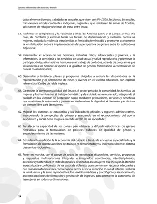 Consenso de Montevideo sobre población y desarrollo
24
culturalmente diversos, trabajadoras sexuales, que viven con VIH/SIDA, lesbianas, bisexuales,
transexuales, afrodescendientes, indígenas, migrantes, que residen en las zonas de frontera,
solicitantes de refugio y víctimas de trata, entre otras;
58.	Reafirmar el compromiso y la voluntad política de América Latina y el Caribe, al más alto
nivel, de combatir y eliminar todas las formas de discriminación y violencia contra las
mujeres, incluida la violencia intrafamiliar, el femicidio/feminicidio y promover activamente
la sensibilización sobre la implementación de la perspectiva de género entre los aplicadores
de justicia;
59.	Incrementar el acceso de los hombres, incluidos niños, adolescentes y jóvenes, a la
información, la consejería y los servicios de salud sexual y salud reproductiva y promover la
participación igualitaria de los hombres en el trabajo de cuidados, a través de programas que
sensibilicen a los hombres respecto a la igualdad de género, fomentando la construcción de
nuevas masculinidades;
60.	Desarrollar y fortalecer planes y programas dirigidos a reducir las disparidades en la
representación y el desempeño de niños y jóvenes en el sistema educativo, con especial
referencia al Caribe de habla inglesa;
61.	Garantizar la corresponsabilidad del Estado, el sector privado, la comunidad, las familias, las
mujeres y los hombres en el trabajo doméstico y de cuidado no remunerado, integrando el
cuidado en los sistemas de protección social, mediante prestaciones, servicios y beneficios
que maximicen la autonomía y garanticen los derechos, la dignidad, el bienestar y el disfrute
del tiempo libre para las mujeres;
62.	Mejorar los sistemas de estadística y los indicadores oficiales y registros administrativos,
incorporando la perspectiva de género y avanzando en el reconocimiento del aporte
económico y social de las mujeres en el desarrollo de las sociedades;
63.	Fortalecer la capacidad de los países para elaborar y difundir estadísticas de género
necesarias para la formulación de políticas públicas de igualdad de género y
empoderamiento de las mujeres;
64.	Considerar la medición de la economía del cuidado a través de encuestas especializadas y la
formulación de cuentas satélites del trabajo no remunerado y su incorporación en el sistema
de cuentas nacionales;
65.	Poner en marcha, con el apoyo de todas las tecnologías disponibles, servicios, programas
y respuestas multisectoriales integrales e integrados, coordinados, interdisciplinarios,
accesiblesysosteniblesentodoslosniveles,destinadosalasmujeres,queincluyanlaatención
especializada y confidencial de los casos de violencia, que cuenten con recursos adecuados y
que reúnan instancias tales como policía, sector justicia, atención en salud integral, incluida
la salud sexual y la salud reproductiva, los servicios médicos y psicológicos y asesoramiento,
así como opciones de formación y generación de ingresos, para promover la autonomía de
las mujeres en todas sus dimensiones.
 