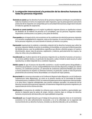 Consenso de Montevideo sobre población y desarrollo
25
F.	 La migración internacional y la protección de los derechos humanos de
todas las personas migrantes
Teniendo en cuenta que los derechos humanos de las personas migrantes constituyen una prioridad en
todas las iniciativas en torno a la cooperación sobre migración y que las preocupaciones acerca de la
protección de los migrantes son compartidas por la comunidad internacional y exigen tener inclusión
en todas las agendas de cooperación,
Teniendo en cuenta también que en la región la población migrante alcanza un significativo número
de alrededor de 30 millones de personas en la actualidad y que las personas migrantes realizan
importantes contribuciones a sus países y a los países de destino,
Preocupados por el impacto de la crisis económica en las condiciones de vida de las personas migrantes
y la creciente complejidad de la migración, tanto en las travesías, el cruce de fronteras y la inserción
de las personas migrantes, así como durante el tránsito y el retorno a sus países,
Expresando inquietud por la evidente y sistemática violación de los derechos humanos que sufren las
personas migrantes debido al racismo, la xenofobia y la homofobia, así como por la falta de garantías
del debido proceso, y por las problemáticas específicas que afectan a distintos grupos, en cuanto a
discriminación, abuso, trata de personas, explotación y violencia, particularmente las mujeres, las
niñas, los niños y los y las adolescentes,
Considerando que el pleno ejercicio de las personas migrantes de sus derechos humanos y el acceso a
los servicios públicos básicos, en particular de educación y salud, incluida la salud sexual y la salud
reproductiva, no deben depender de su condición migratoria,
Habida cuenta de que el proceso de desarrollo económico a escala mundial genera desigualdades y
asimetrías que producen, a la vez, la disponibilidad de mano de obra dispuesta a trabajar por salarios
mínimos y en condiciones precarias, y la demanda de condiciones altamente flexibles para extraer
su fuerza productiva sin respetar sus derechos humanos, en particular, cuando se trata de personas
provenientes de economías menos desarrolladas o en situación de mayor pobreza,
Reconociendo los consensos alcanzados en la Conferencia Regional sobre Migración y en la Conferencia
Sudamericana sobre Migraciones, así como en la primera reunión de la Comunidad de Estados
Latinoamericanos y Caribeños (CELAC) en materia de gobernanza de las migraciones internacionales,
y en otros foros y espacios subregionales, que asumen enfoques asociados a la protección de los
derechos humanos de las personas migrantes, el tratamiento integral de los procesos migratorios y la
especial atención de las víctimas de trata,
Reafirmando el compromiso de redoblar los esfuerzos para encarar los desafíos y oportunidades que
plantea la migración para los países de origen, tránsito y destino, bajo un enfoque de derechos
humanos, de promoción del desarrollo y de responsabilidad compartida,
Considerando que el papel relevante que el trabajo de las personas migrantes tiene en el crecimiento
económico no ha sido suficientemente reconocido y no se ha refrendado con la expansión del
reconocimiento de sus derechos humanos, incluidos sus derechos laborales y de sus familiares,
 