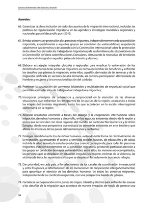 Consenso de Montevideo sobre población y desarrollo
26
Acuerdan:
66.	Garantizar la plena inclusión de todos los asuntos de la migración internacional, incluidas las
políticas de regularización migratoria, en las agendas y estrategias mundiales, regionales y
nacionales para el desarrollo post-2015;
67.	Brindarasistenciayprotecciónalaspersonasmigrantes,independientementedesucondición
migratoria, especialmente a aquellos grupos en condición de vulnerabilidad, respetando
cabalmente sus derechos y de acuerdo con la Convención internacional sobre la protección
de los derechos de todos los trabajadores migratorios y de sus familiares y las disposiciones de
la Convención de Viena sobre Relaciones Consulares, destacando la necesidad de brindarles
una atención integral en aquellos países de tránsito y destino;
68.	Elaborar estrategias integrales globales y regionales para erradicar la vulneración de los
derechos humanos de las personas migrantes, así como aprovechar los beneficios y enfrentar
los desafíos que plantea la migración, entre ellos, aquellos derivados de las remesas y de la
migración calificada en sectores de alta demanda, así como la participación diferenciada de
hombres y mujeres y la transnacionalización del cuidado;
69.	Promover la suscripción de convenios bilaterales y multilaterales de seguridad social que
permitan acumular años de trabajo a los trabajadores migrantes;
70.	Incorporar principios de coherencia y reciprocidad en la atención de las diversas
situaciones que enfrentan los emigrantes de los países de la región, abarcando a todas
las etapas del proceso migratorio, tanto los que acontecen en la escala intrarregional
como fuera de la región;
71.	Alcanzar resultados concretos a través del diálogo y la cooperación internacional sobre
migración, derechos humanos y desarrollo, en los espacios existentes dentro de la región y
en los que se vinculan con otras regiones del mundo, en particular Norteamérica y la Unión
Europea, desde una perspectiva que reduzca las asimetrías existentes en este ámbito y que
afirme los intereses de los países latinoamericanos y caribeños;
72.	Proteger decididamente los derechos humanos, evitando toda forma de criminalización de
la migración, garantizando el acceso a servicios sociales básicos, de educación y de salud,
incluida la salud sexual y la salud reproductiva cuando corresponda, para todas las personas
migrantes, independientemente de su condición migratoria, prestando particular atención a
los grupos en condición de mayor vulnerabilidad, entre ellos, los menores no acompañados,
las personas que se desplazan en situación irregular, las mujeres víctimas de la violencia, las
víctimas de trata, las repatriadas y las que se desplazan forzadamente buscando refugio;
73.	Dar prioridad, en cada país, al fortalecimiento de los canales de coordinación intersectorial
y, entre los países, al reforzamiento de los mecanismos de cooperación intergubernamental,
para garantizar el ejercicio de los derechos humanos de todas las personas migrantes,
independiente de su condición migratoria, con una perspectiva basada de género;
74.	Fortalecer la cooperación entre países de origen, tránsito y destino para enfrentar las causas
y los desafíos de la migración que acontece de manera irregular, de modo de generar una
 