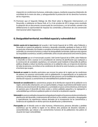 Consenso de Montevideo sobre población y desarrollo
27
migración en condiciones humanas, ordenada y segura, mediante esquemas bilaterales de
movilidad de la mano de obra, y salvaguardando la protección de los derechos humanos
de los migrantes;
75.	Promover que el Segundo Diálogo de Alto Nivel sobre la Migración Internacional y el
Desarrollo, a celebrarse en Nueva York, el 3 y 4 de octubre de 2013, tenga como resultado
la adopción de un documento consensuado de conclusiones y, en tal sentido, someter a las
deliberaciones la oportunidad de impulsar los contenidos y directrices de una convención
internacional sobre migraciones.
G. Desigualdad territorial, movilidad espacial y vulnerabilidad
Habida cuenta de la importancia del acuerdo 2 del Comité Especial de la CEPAL sobre Población y
Desarrollo en materia de población, territorio y desarrollo sostenible, aprobado en Quito en 2012,
en particular el llamado a los Estados a considerar el territorio como elemento clave en el desarrollo
sostenible y la convivencia humana y a reducir las desigualdades territoriales, dado que estas agravan
las inequidades económicas, sociales y ambientales, tanto a escala subnacional como entre los países,
Teniendo presente que en el mencionado acuerdo 2 del Comité Especial de la CEPAL sobre Población
y Desarrollo se instó a avanzar en la consolidación de sistemas de planificación que coadyuven a
la construcción de sociedades equitativas y sin exclusión social mediante el desarrollo de políticas
públicas dirigidas a reducir las brechas existentes en la calidad de vida y en el ejercicio de derechos
de todas las personas, con énfasis en las condiciones de vida de los seres humanos y su relación con
el territorio que ocupan,
Teniendo en cuenta los desafíos particulares que encaran los países de la región por las condiciones
de pobreza, los procesos estructurales como la globalización, la especialización en la producción
extractiva y el cambio climático y las relaciones de tales procesos con la movilidad de la población, su
distribución espacial, su asentamiento, la vulnerabilidad de la población pobre,
Tomando en consideración las características propias de la distribución espacial de la población en la
región, como la alta urbanización, con sus oportunidades y riesgos, la persistencia del éxodo rural, la
tendencia a la concentración de la población y a actividades en pocos centros dinámicos, la limitación
de opciones para el desarrollo de áreas rurales y centros poblados pequeños y la segregación y
vulnerabilidad que enfrenta la población pobre en virtud de su localización espacial,
Valorandolosavancesrealizadosylaexperiencialogradaporlaregiónenlosprocesosdedescentralización,
planificación del desarrollo y ordenamiento del territorio en los ámbitos nacionales y desagregados
y, especialmente, las experiencias exitosas derivadas de la incorporación de las características y
tendencias de la población en dichos ejercicios de planificación y ordenamiento,
Preocupados por el elevado costo en vidas humanas, infraestructura, personas afectadas y pérdidas
económicas que ha sufrido la región en los últimos años producto de desastres naturales y
socioambientales, que colocan a los asentamientos humanos de las poblaciones más pobres en
situación de mayor vulnerabilidad,
 