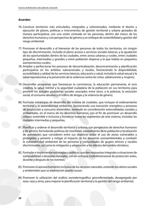 Consenso de Montevideo sobre población y desarrollo
28
Acuerdan:
76.	Construir territorios más articulados, integrados y cohesionados, mediante el diseño y
ejecución de planes, políticas e instrumentos de gestión territorial y urbana gestados de
manera participativa, con una visión centrada en las personas, dentro del marco de los
derechos humanos y con perspectiva de género y un enfoque de sostenibilidad y gestión del
riesgo ambiental;
77.	Promover el desarrollo y el bienestar de las personas de todos los territorios, sin ningún
tipo de discriminación, incluido el pleno acceso a servicios sociales básicos, y la igualación
de las oportunidades dentro de las ciudades, entre zonas urbanas y rurales, entre ciudades
pequeñas, intermedias y grandes y entre población dispersa y la que habita en pequeños
asentamientos rurales;
78.	Ampliar y perfeccionar los procesos de descentralización, desconcentración y planificación
participativa en los ámbitos subnacionales y locales, favoreciendo la disponibilidad,
accesibilidad y calidad de los servicios básicos, educación y salud, incluida la salud sexual y la
salud reproductiva y la prevención de la violencia contra las niñas, adolescentes y mujeres;
79.	Desarrollar programas que favorezcan la convivencia, la educación permanente, el ocio
creativo, la salud mental y la seguridad ciudadana de la población en sus territorios para
prevenir los actuales problemas sociales asociados entre otros, a la pobreza, la exclusión
social, el consumo abusivo y el tráfico de drogas y la violencia de género;
80.	Formular estrategias de desarrollo del sistema de ciudades, que incluyan el ordenamiento
territorial y la sostenibilidad ambiental, favoreciendo una transición energética y procesos
de producción y consumo sostenibles, teniendo en consideración externalidades sociales y
ambientales, en el marco de los derechos humanos, con el fin de promover un desarrollo
urbano sostenible e inclusivo y fortalecer todos los segmentos de este sistema, incluidas las
ciudades intermedias y pequeñas;
81.	Planificar y ordenar el desarrollo territorial y urbano, con perspectiva de derechos humanos
y de género, formulando políticas de movilidad, asentamiento de la población y localización
de actividades que consideren entre sus objetivos evitar el uso de zonas vulnerables y
protegidas, y prevenir y mitigar el impacto de los desastres socioambientales y combatir
la vulnerabilidad ambiental de las personas y comunidades de grupos étnicos y raciales
discriminados, así como la mitigación y adaptación a los efectos del cambio climático;
82.	Formular e implementar estrategias y políticas que den respuestas integrales a situaciones de
vulnerabilidad a desastres naturales, con un enfoque multidimensional de protección antes,
durante y después de los eventos;
83.	Promover el aprovechamiento inclusivo de los recursos naturales, evitando los daños sociales
y ambientales que su explotación pueda causar;
84.	Promover la utilización del análisis sociodemográfico georreferenciado, desagregado por
sexo, raza y etnia, para mejorar la planificación territorial y la gestión del riesgo ambiental.
 