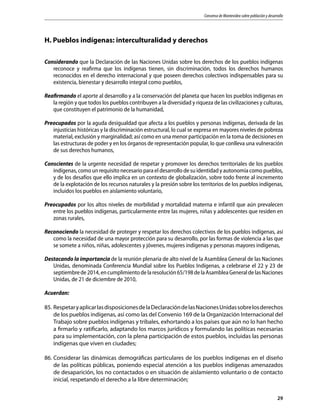 Consenso de Montevideo sobre población y desarrollo
29
H. Pueblos indígenas: interculturalidad y derechos
Considerando que la Declaración de las Naciones Unidas sobre los derechos de los pueblos indígenas
reconoce y reafirma que los indígenas tienen, sin discriminación, todos los derechos humanos
reconocidos en el derecho internacional y que poseen derechos colectivos indispensables para su
existencia, bienestar y desarrollo integral como pueblos,
Reafirmando el aporte al desarrollo y a la conservación del planeta que hacen los pueblos indígenas en
la región y que todos los pueblos contribuyen a la diversidad y riqueza de las civilizaciones y culturas,
que constituyen el patrimonio de la humanidad,
Preocupados por la aguda desigualdad que afecta a los pueblos y personas indígenas, derivada de las
injusticias históricas y la discriminación estructural, lo cual se expresa en mayores niveles de pobreza
material, exclusión y marginalidad; así como en una menor participación en la toma de decisiones en
las estructuras de poder y en los órganos de representación popular, lo que conlleva una vulneración
de sus derechos humanos,
Conscientes de la urgente necesidad de respetar y promover los derechos territoriales de los pueblos
indígenas, como un requisito necesario para el desarrollo de su identidad y autonomía como pueblos,
y de los desafíos que ello implica en un contexto de globalización, sobre todo frente al incremento
de la explotación de los recursos naturales y la presión sobre los territorios de los pueblos indígenas,
incluidos los pueblos en aislamiento voluntario,
Preocupados por los altos niveles de morbilidad y mortalidad materna e infantil que aún prevalecen
entre los pueblos indígenas, particularmente entre las mujeres, niñas y adolescentes que residen en
zonas rurales,
Reconociendo la necesidad de proteger y respetar los derechos colectivos de los pueblos indígenas, así
como la necesidad de una mayor protección para su desarrollo, por las formas de violencia a las que
se somete a niños, niñas, adolescentes y jóvenes, mujeres indígenas y personas mayores indígenas,
Destacando la importancia de la reunión plenaria de alto nivel de la Asamblea General de las Naciones
Unidas, denominada Conferencia Mundial sobre los Pueblos Indígenas, a celebrarse el 22 y 23 de
septiembrede2014,encumplimientodelaresolución65/198delaAsambleaGeneraldelasNaciones
Unidas, de 21 de diciembre de 2010,
Acuerdan:
85.	RespetaryaplicarlasdisposicionesdelaDeclaracióndelasNacionesUnidassobrelosderechos
de los pueblos indígenas, así como las del Convenio 169 de la Organización Internacional del
Trabajo sobre pueblos indígenas y tribales, exhortando a los países que aún no lo han hecho
a firmarlo y ratificarlo, adaptando los marcos jurídicos y formulando las políticas necesarias
para su implementación, con la plena participación de estos pueblos, incluidas las personas
indígenas que viven en ciudades;
86.	Considerar las dinámicas demográficas particulares de los pueblos indígenas en el diseño
de las políticas públicas, poniendo especial atención a los pueblos indígenas amenazados
de desaparición, los no contactados o en situación de aislamiento voluntario o de contacto
inicial, respetando el derecho a la libre determinación;
 