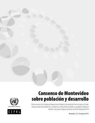 Consenso de Montevideo sobre población y desarrollo
3
Consenso de Montevideo
sobre población y desarrollo
Primera reunión de la Conferencia Regional sobre Población y Desarrollo de América Latina y el Caribe.
Integración plena de la población y su dinámica en el desarrollo sostenible con igualdad y enfoque de
derechos: clave para el Programa de Acción de El Cairo después de 2014
Montevideo,12a15deagostode2013
 