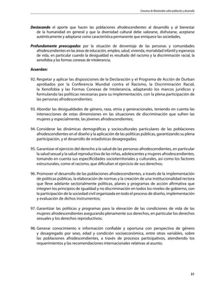 Consenso de Montevideo sobre población y desarrollo
31
Destacando el aporte que hacen las poblaciones afrodescendientes al desarrollo y al bienestar
de la humanidad en general y que la diversidad cultural debe valorarse, disfrutarse, aceptarse
auténticamente y adoptarse como característica permanente que enriquece las sociedades,
Profundamente preocupados por la situación de desventaja de las personas y comunidades
afrodescendientes en las áreas de educación, empleo, salud, vivienda, mortalidad infantil y esperanza
de vida, en particular cuando la desigualdad es resultado del racismo y la discriminación racial, la
xenofobia y las formas conexas de intolerancia,
Acuerdan:
92.	Respetar y aplicar las disposiciones de la Declaración y el Programa de Acción de Durban
aprobados por la Conferencia Mundial contra el Racismo, la Discriminación Racial,
la Xenofobia y las Formas Conexas de Intolerancia, adaptando los marcos jurídicos y
formulando las políticas necesarias para su implementación, con la plena participación de
las personas afrodescendientes;
93.	Abordar las desigualdades de género, raza, etnia y generacionales, teniendo en cuenta las
intersecciones de estas dimensiones en las situaciones de discriminación que sufren las
mujeres y especialmente, las jóvenes afrodescendientes;
94.	Considerar las dinámicas demográficas y socioculturales particulares de las poblaciones
afrodescendientes en el diseño y la aplicación de las políticas públicas, garantizando su plena
participación, y el desarrollo de estadísticas desagregadas;
95.	Garantizar el ejercicio del derecho a la salud de las personas afrodescendientes, en particular
la salud sexual y la salud reproductiva de las niñas, adolescentes y mujeres afrodescendientes,
tomando en cuenta sus especificidades socioterritoriales y culturales, así como los factores
estructurales, como el racismo, que dificultan el ejercicio de sus derechos;
96.	Promover el desarrollo de las poblaciones afrodescendientes, a través de la implementación
de políticas públicas, la elaboración de normas y la creación de una institucionalidad rectora
que lleve adelante sectorialmente políticas, planes y programas de acción afirmativa que
integren los principios de igualdad y no discriminación en todos los niveles de gobierno, con
la participación de la sociedad civil organizada en todo el proceso de diseño, implementación
y evaluación de dichos instrumentos;
97.	Garantizar las políticas y programas para la elevación de las condiciones de vida de las
mujeres afrodescendientes asegurando plenamente sus derechos, en particular los derechos
sexuales y los derechos reproductivos;
98.	Generar conocimiento e información confiable y oportuna con perspectiva de género
y desagregado por sexo, edad y condición socioeconómica, entre otras variables, sobre
las poblaciones afrodescendientes, a través de procesos participativos, atendiendo los
requerimientos y las recomendaciones internacionales relativas al asunto.
 