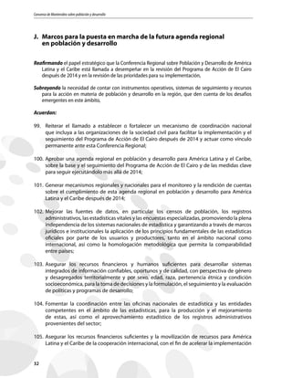 Consenso de Montevideo sobre población y desarrollo
32
J.	 Marcos para la puesta en marcha de la futura agenda regional
	 en población y desarrollo
Reafirmando el papel estratégico que la Conferencia Regional sobre Población y Desarrollo de América
Latina y el Caribe está llamada a desempeñar en la revisión del Programa de Acción de El Cairo
después de 2014 y en la revisión de las prioridades para su implementación,
Subrayando la necesidad de contar con instrumentos operativos, sistemas de seguimiento y recursos
para la acción en materia de población y desarrollo en la región, que den cuenta de los desafíos
emergentes en este ámbito,
Acuerdan:
99.	 Reiterar el llamado a establecer o fortalecer un mecanismo de coordinación nacional
que incluya a las organizaciones de la sociedad civil para facilitar la implementación y el
seguimiento del Programa de Acción de El Cairo después de 2014 y actuar como vínculo
permanente ante esta Conferencia Regional;
100.	Aprobar una agenda regional en población y desarrollo para América Latina y el Caribe,
sobre la base y el seguimiento del Programa de Acción de El Cairo y de las medidas clave
para seguir ejecutándolo más allá de 2014;
101.	Generar mecanismos regionales y nacionales para el monitoreo y la rendición de cuentas
sobre el cumplimiento de esta agenda regional en población y desarrollo para América
Latina y el Caribe después de 2014;
102.	Mejorar las fuentes de datos, en particular los censos de población, los registros
administrativos, las estadísticas vitales y las encuestas especializadas, promoviendo la plena
independencia de los sistemas nacionales de estadística y garantizando a través de marcos
jurídicos e institucionales la aplicación de los principios fundamentales de las estadísticas
oficiales por parte de los usuarios y productores, tanto en el ámbito nacional como
internacional, así como la homologación metodológica que permita la comparabilidad
entre países;
103.	Asegurar los recursos financieros y humanos suficientes para desarrollar sistemas
integrados de información confiables, oportunos y de calidad, con perspectiva de género
y desagregados territorialmente y por sexo, edad, raza, pertenencia étnica y condición
socioeconómica, para la toma de decisiones y la formulación, el seguimiento y la evaluación
de políticas y programas de desarrollo;
104.	Fomentar la coordinación entre las oficinas nacionales de estadística y las entidades
competentes en el ámbito de las estadísticas, para la producción y el mejoramiento
de estas, así como el aprovechamiento estadístico de los registros administrativos
provenientes del sector;
105.	Asegurar los recursos financieros suficientes y la movilización de recursos para América
Latina y el Caribe de la cooperación internacional, con el fin de acelerar la implementación
 