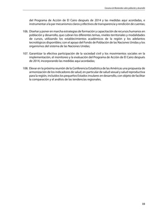 Consenso de Montevideo sobre población y desarrollo
33
del Programa de Acción de El Cairo después de 2014 y las medidas aquí acordadas, e
instrumentar a la par mecanismos claros y efectivos de transparencia y rendición de cuentas;
106.	 Diseñar y poner en marcha estrategias de formación y capacitación de recursos humanos en
población y desarrollo, que cubran los diferentes temas, niveles territoriales y modalidades
de cursos, utilizando los establecimientos académicos de la región y los adelantos
tecnológicos disponibles; con el apoyo del Fondo de Población de las Naciones Unidas y los
organismos del sistema de las Naciones Unidas;
107.	Garantizar la efectiva participación de la sociedad civil y los movimientos sociales en la
implementación, el monitoreo y la evaluación del Programa de Acción de El Cairo después
de 2014, incorporando las medidas aquí acordadas;
108.	 Elevar en la próxima reunión de la Conferencia Estadística de las Américas una propuesta de
armonización de los indicadores de salud, en particular de salud sexual y salud reproductiva
para la región, incluidos los pequeños Estados insulares en desarrollo, con objeto de facilitar
la comparación y el análisis de las tendencias regionales.
 