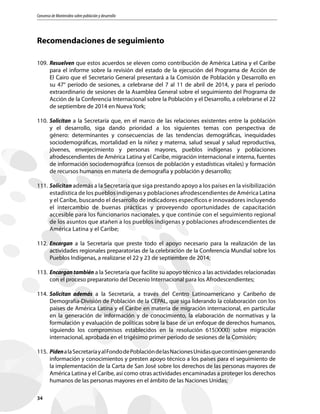 Consenso de Montevideo sobre población y desarrollo
34
Recomendaciones de seguimiento
109.	Resuelven que estos acuerdos se eleven como contribución de América Latina y el Caribe
para el informe sobre la revisión del estado de la ejecución del Programa de Acción de
El Cairo que el Secretario General presentará a la Comisión de Población y Desarrollo en
su 47° período de sesiones, a celebrarse del 7 al 11 de abril de 2014, y para el período
extraordinario de sesiones de la Asamblea General sobre el seguimiento del Programa de
Acción de la Conferencia Internacional sobre la Población y el Desarrollo, a celebrarse el 22
de septiembre de 2014 en Nueva York;
110.	Solicitan a la Secretaría que, en el marco de las relaciones existentes entre la población
y el desarrollo, siga dando prioridad a los siguientes temas con perspectiva de
género: determinantes y consecuencias de las tendencias demográficas, inequidades
sociodemográficas, mortalidad en la niñez y materna, salud sexual y salud reproductiva,
jóvenes, envejecimiento y personas mayores, pueblos indígenas y poblaciones
afrodescendientes de América Latina y el Caribe, migración internacional e interna, fuentes
de información sociodemográfica (censos de población y estadísticas vitales) y formación
de recursos humanos en materia de demografía y población y desarrollo;
111.	Solicitan además a la Secretaría que siga prestando apoyo a los países en la visibilización
estadística de los pueblos indígenas y poblaciones afrodescendientes de América Latina
y el Caribe, buscando el desarrollo de indicadores específicos e innovadores incluyendo
el intercambio de buenas prácticas y proveyendo oportunidades de capacitación
accesible para los funcionarios nacionales, y que continúe con el seguimiento regional
de los asuntos que atañen a los pueblos indígenas y poblaciones afrodescendientes de
América Latina y el Caribe;
112.	Encargan a la Secretaría que preste todo el apoyo necesario para la realización de las
actividades regionales preparatorias de la celebración de la Conferencia Mundial sobre los
Pueblos Indígenas, a realizarse el 22 y 23 de septiembre de 2014;
113.	Encargan también a la Secretaría que facilite su apoyo técnico a las actividades relacionadas
con el proceso preparatorio del Decenio Internacional para los Afrodescendientes;
114.	Solicitan además a la Secretaría, a través del Centro Latinoamericano y Caribeño de
Demografía-División de Población de la CEPAL, que siga liderando la colaboración con los
países de América Latina y el Caribe en materia de migración internacional, en particular
en la generación de información y de conocimiento, la elaboración de normativas y la
formulación y evaluación de políticas sobre la base de un enfoque de derechos humanos,
siguiendo los compromisos establecidos en la resolución 615(XXXI) sobre migración
internacional, aprobada en el trigésimo primer período de sesiones de la Comisión;
115.	PidenalaSecretaríayalFondodePoblacióndelasNacionesUnidasquecontinúengenerando
información y conocimientos y presten apoyo técnico a los países para el seguimiento de
la implementación de la Carta de San José sobre los derechos de las personas mayores de
América Latina y el Caribe, así como otras actividades encaminadas a proteger los derechos
humanos de las personas mayores en el ámbito de las Naciones Unidas;
 