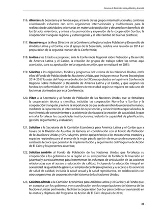 Consenso de Montevideo sobre población y desarrollo
35
116.	Alientan a la Secretaría y al Fondo a que, a través de los grupos interinstitucionales, continúe
coordinando esfuerzos con otros organismos internacionales y multilaterales para la
realización de actividades prioritarias en materia de población y desarrollo en beneficio de
los Estados miembros, y anima a la promoción y expansión de la cooperación Sur-Sur, la
cooperación triangular regional y extrarregional y el intercambio de buenas prácticas;
117.	Resuelven que la Mesa Directiva de la Conferencia Regional sobre Población y Desarrollo de
América Latina y el Caribe, con el apoyo de la Secretaría, celebre una reunión en 2014 en
preparación de la segunda reunión de la Conferencia;
118.	Invitan a los Estados a proponer, ante la Conferencia Regional sobre Población y Desarrollo
de América Latina y el Caribe, la creación de grupos de trabajo sobre los temas aquí
acordados, para su aprobación en la segunda reunión, que se realizará en 2015;
119.	Solicitan a los organismos, fondos y programas del sistema de las Naciones Unidas, entre
ellos el Fondo de Población de las Naciones Unidas, que incluyan en sus Planes Estratégicos
2014-2017 los ejes del Programa de Acción de El Cairo aprobados en la primera Conferencia
Regional sobre Población y Desarrollo de América Latina y el Caribe, y que asignen los
fondos de conformidad con los indicadores de necesidad según se requiera en cada uno de
los temas planteados por esta Conferencia;
120.	Piden a la Secretaría y al Fondo de Población de las Naciones Unidas que se fortalezca
la cooperación técnica y científica, incluidas las cooperación Norte-Sur y Sur-Sur y la
cooperación triangular, y reitera la importancia de que se desarrollen los recursos humanos,
mediante la capacitación, el intercambio de experiencias y conocimientos especializados, la
transferencia de conocimientos y la asistencia técnica para la creación de capacidad, lo que
entraña fortalecer las capacidades institucionales, incluida la capacidad de planificación,
gestión, seguimiento y evaluación;
121.	Solicitan a la Secretaría de la Comisión Económica para América Latina y el Caribe que a
través de la División de Asuntos de Género, en coordinación con el Fondo de Población
de las Naciones Unidas y ONU-Mujeres, preste apoyo técnico a los mecanismos estatales y
espacios regionales para el avance de la mujer para la gestión de recursos de cooperación y
asistencia técnica que permitan la implementación y seguimiento del Programa de Acción
de El Cairo y los presentes acuerdos;
122.	Solicitan también al Fondo de Población de las Naciones Unidas que fortalezca su
cooperación a los gobiernos de la región en su compromiso de fortalecer la inversión en
juventud y particularmente para incrementar los esfuerzos de articulación de las acciones
relacionadas con el acceso a educación de calidad, incluyendo la educación integral en
sexualidad, la igualdad de género, el empleo decente para jóvenes y su acceso a los servicios
de salud de calidad, incluida la salud sexual y la salud reproductiva, en colaboración con
otros organismos de cooperación y del sistema de las Naciones Unidas;
123.	Solicitan además a la Comisión Económica para América Latina y el Caribe y al Fondo que,
en consulta con los gobiernos y en coordinación con las organizaciones del sistema de las
Naciones Unidas pertinentes, faciliten la cooperación Sur-Sur para continuar avanzando en
las metas y objetivos del Programa de Acción de El Cairo después de 2014;
 