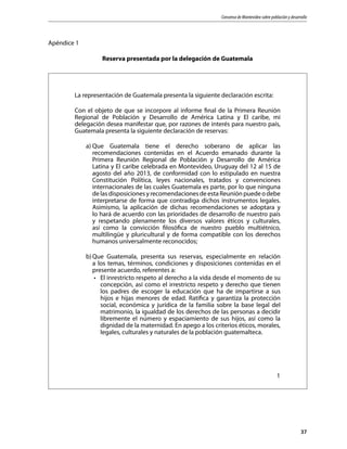 Consenso de Montevideo sobre población y desarrollo
37
Apéndice 1
Reserva presentada por la delegación de Guatemala
La representación de Guatemala presenta la siguiente declaración escrita:
Con el objeto de que se incorpore al informe final de la Primera Reunión
Regional de Población y Desarrollo de América Latina y El caribe, mi
delegación desea manifestar que, por razones de interés para nuestro país,
Guatemala presenta la siguiente declaración de reservas:
a)	Que Guatemala tiene el derecho soberano de aplicar las
recomendaciones contenidas en el Acuerdo emanado durante la
Primera Reunión Regional de Población y Desarrollo de América
Latina y El caribe celebrada en Montevideo, Uruguay del 12 al 15 de
agosto del año 2013, de conformidad con lo estipulado en nuestra
Constitución Política, leyes nacionales, tratados y convenciones
internacionales de las cuales Guatemala es parte, por lo que ninguna
delasdisposicionesyrecomendacionesdeestaReuniónpuedeodebe
interpretarse de forma que contradiga dichos instrumentos legales.
Asimismo, la aplicación de dichas recomendaciones se adoptara y
lo hará de acuerdo con las prioridades de desarrollo de nuestro país
y respetando plenamente los diversos valores éticos y culturales,
así como la convicción filosófica de nuestro pueblo multiétnico,
multilingüe y pluricultural y de forma compatible con los derechos
humanos universalmente reconocidos;
b)	Que Guatemala, presenta sus reservas, especialmente en relación
a los temas, términos, condiciones y disposiciones contenidas en el
presente acuerdo, referentes a:
•	 El inrestricto respeto al derecho a la vida desde el momento de su
concepción, así como el irrestricto respeto y derecho que tienen
los padres de escoger la educación que ha de impartirse a sus
hijos e hijas menores de edad. Ratifica y garantiza la protección
social, económica y jurídica de la familia sobre la base legal del
matrimonio, la igualdad de los derechos de las personas a decidir
libremente el número y espaciamiento de sus hijos, así como la
dignidad de la maternidad. En apego a los criterios éticos, morales,
legales, culturales y naturales de la población guatemalteca.
1
 