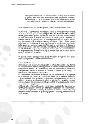 Consenso de Montevideo sobre población y desarrollo
38
•	 Interpreta el concepto género únicamente como género femenino
y género masculino para referirse a mujeres y hombres, se reserva
la interpretación de la expresión “grupos de la diversidad sexual”,
“orientación sexual”y“diversidad sexual y la identidad de género”.
La reserva realizada por esta delegación, se basa principalmente en el:
“Punto 1.15 La Conferencia Internacional sobre la Población yel Desarrollo,
en el cual señala que no crea ningún derecho humano internacional
nuevo, pero afirma que las normas de derechos humanos universalmente
reconocidas se aplican a todos los aspectos de los programas de población.
El Programa de Acción requerirá el establecimiento de un terreno común,
con pleno respeto de los diversos valores religiosos y éticos y de los medios
culturales. Los resultados de esta Conferencia se medirán en función de
la fuerza de los compromisos específicos que se contraigan y de lo que se
haga para cumplir esos compromisos, como parte de una nueva asociación
mundial de todos los países y pueblos del mundo, basada en un sentimiento
de responsabilidad compartida aunque diferenciada, de los unos por los
otros y de todos por el planeta.
En cuanto al tema de la juventud, se establecieron 3 objetivos y no existe
mención alguna a sus derechos reproductivos:
6.7 Los objetivos son:
a) Promover en la máxima medida posible la salud, el bienestar y el potencial
de todos los niños, adolescentes y jóvenes en su calidad de futuros recursos
humanosdel mundo, de conformidad con los compromisos contraídos
al respecto en la Cumbre Mundial en favor de la Infancia y con arreglo a la
Convención sobre los Derechos del Niño;
b) Satisfacer las necesidades especiales de los adolescentes y los jóvenes,
especialmente las jóvenes, en materia de apoyo de la sociedad, la familia
y la comunidad, oportunidades económicas, participación en el proceso
político y acceso a la educación, la salud, la orientación y servicios de salud
reproductiva de alta calidad, teniendo presente la propia capaCidad creativa
de los adolescentes y jóvenes;
c) Alentar a los niños, adolescentes y jóvenes, en particular las jóvenes, a que
continúen sus estudios a fin de que estén preparados para una vida mejor, de
aumentar su capacidad humana y de impedir los matrimonios a edad muy
tempranaylosnacimientosdegranriesgoyreducirlaconsiguientemortalidad
y morbilidad.”
2
 