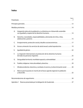 Consenso de Montevideo sobre población y desarrollo
5
Índice
Preámbulo
Principios generales
Medidas prioritarias
A.	 Integración plena de la población y su dinámica en el desarrollo sostenible
		 con igualdad y respeto de los derechos humanos
B.	 Derechos, necesidades, responsabilidades y demandas de niños, niñas,
		 adolescentes y jóvenes
C.	 Envejecimiento, protección social y desafíos socioeconómicos
D.	 Acceso universal a los servicios de salud sexual y salud reproductiva
E.	 Igualdad de género
F.	 La migración internacional y la protección de los derechos humanos
		 de todas las personas migrantes
G.	 Desigualdad territorial, movilidad espacial y vulnerabilidad
H.	 Pueblos indígenas: interculturalidad y derechos
I.	 Afrodescendientes: derechos y combate al racismo y la discriminación racial
J.	 Marcos para la puesta en marcha de la futura agenda regional en población
		 y desarrollo
Recomendaciones de seguimiento
Apéndice 1	 Reserva presentada por la delegación de Guatemala
Página
7
12
14
14
15
17
19
22
25
27
29
30
32
34
37
 