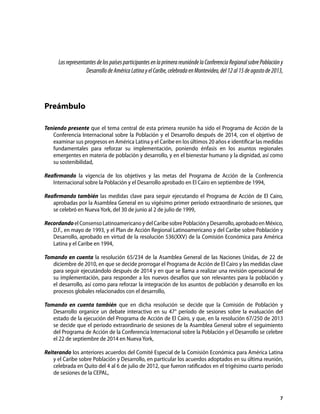 Consenso de Montevideo sobre población y desarrollo
7
LosrepresentantesdelospaísesparticipantesenlaprimerareunióndelaConferenciaRegionalsobrePoblacióny
DesarrollodeAméricaLatinayelCaribe,celebradaenMontevideo,del12al15deagostode2013,
Preámbulo
Teniendo presente que el tema central de esta primera reunión ha sido el Programa de Acción de la
Conferencia Internacional sobre la Población y el Desarrollo después de 2014, con el objetivo de
examinar sus progresos en América Latina y el Caribe en los últimos 20 años e identificar las medidas
fundamentales para reforzar su implementación, poniendo énfasis en los asuntos regionales
emergentes en materia de población y desarrollo, y en el bienestar humano y la dignidad, así como
su sostenibilidad,
Reafirmando la vigencia de los objetivos y las metas del Programa de Acción de la Conferencia
Internacional sobre la Población y el Desarrollo aprobado en El Cairo en septiembre de 1994,
Reafirmando también las medidas clave para seguir ejecutando el Programa de Acción de El Cairo,
aprobadas por la Asamblea General en su vigésimo primer período extraordinario de sesiones, que
se celebró en Nueva York, del 30 de junio al 2 de julio de 1999,
RecordandoelConsensoLatinoamericanoydelCaribesobrePoblaciónyDesarrollo,aprobadoenMéxico,
D.F., en mayo de 1993, y el Plan de Acción Regional Latinoamericano y del Caribe sobre Población y
Desarrollo, aprobado en virtud de la resolución 536(XXV) de la Comisión Económica para América
Latina y el Caribe en 1994,
Tomando en cuenta la resolución 65/234 de la Asamblea General de las Naciones Unidas, de 22 de
diciembre de 2010, en que se decide prorrogar el Programa de Acción de El Cairo y las medidas clave
para seguir ejecutándolo después de 2014 y en que se llama a realizar una revisión operacional de
su implementación, para responder a los nuevos desafíos que son relevantes para la población y
el desarrollo, así como para reforzar la integración de los asuntos de población y desarrollo en los
procesos globales relacionados con el desarrollo,
Tomando en cuenta también que en dicha resolución se decide que la Comisión de Población y
Desarrollo organice un debate interactivo en su 47° período de sesiones sobre la evaluación del
estado de la ejecución del Programa de Acción de El Cairo, y que, en la resolución 67/250 de 2013
se decide que el período extraordinario de sesiones de la Asamblea General sobre el seguimiento
del Programa de Acción de la Conferencia Internacional sobre la Población y el Desarrollo se celebre
	 el 22 de septiembre de 2014 en Nueva York,
Reiterando los anteriores acuerdos del Comité Especial de la Comisión Económica para América Latina
y el Caribe sobre Población y Desarrollo, en particular los acuerdos adoptados en su última reunión,
celebrada en Quito del 4 al 6 de julio de 2012, que fueron ratificados en el trigésimo cuarto período
de sesiones de la CEPAL,
 