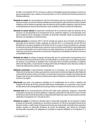 Consenso de Montevideo sobre población y desarrollo
9
de 2001, y la resolución 67/155, en la que se solicita a la Asamblea General que ponga en marcha un
proceso preparatorio que conduzca a la proclamación, en 2013, del Decenio Internacional para los
Afrodescendientes,
Tomando en cuenta las recomendaciones del Foro Permanente para las Cuestiones Indígenas de las
Naciones Unidas, así como los informes del Mecanismo de Expertos sobre los Derechos de los Pueblos
Indígenas y de los relatores especiales sobre los derechos de los pueblos indígenas y sobre las formas
contemporáneas de racismo, discriminación racial, xenofobia y formas conexas de intolerancia,
Tomando en cuenta además la importante contribución de la Convención sobre los derechos de las
personas con discapacidad en la incorporación de las cuestiones relativas a la discapacidad como
parte integrante de las estrategias nacionales de desarrollo sostenible, desde una perspectiva de
derechos, con igualdad y sin discriminación,
Teniendo presentes la resolución 2012/1 del 45º período de sesiones de la Comisión de Población y
Desarrollo de las Naciones Unidas, aprobada en abril del 2012, y la Declaración de Bali del Foro
Mundial de la Juventud, aprobada en diciembre de 2012, en que se insta a los gobiernos a proteger
los derechos humanos de adolescentes y jóvenes a tener el control y decidir libre y responsablemente
en asuntos relacionados con la salud sexual y la salud reproductiva, sin coerción, discriminación ni
violencia y les exhorta a proveerles una educación integral para la sexualidad, los derechos humanos
y la igualdad de género,
Poniendo de relieve el enfoque integrado del desarrollo que ha caracterizado el pensamiento de la
Comisión Económica para América Latina y el Caribe desde su creación y que, en sus últimos períodos
de sesiones, ha promovido la igualdad como el principio ético normativo primordial y el objetivo
último del desarrollo, y reconociendo el trabajo del Fondo de Población de las Naciones Unidas en
materia de adolescentes, jóvenes y equidad de género,
Habiendo examinado la documentación preparada por la Secretaría, con el apoyo del Fondo de
Población de las Naciones Unidas, para la primera reunión de la Conferencia Regional sobre Población
y Desarrollo de América Latina y el Caribe y, en particular, las lecciones extraídas de la aplicación del
Programa de Acción de la Conferencia Internacional sobre la Población y el Desarrollo en los últimos
20 años en la región1
,
Observando que, pese a los progresos realizados en el cumplimiento de las metas y objetivos del
Programa de Acción de El Cairo, persisten deficiencias considerables en su ejecución y que muchas
de ellas derivan de la desigualdad estructural que afecta a la región de América Latina y el Caribe,
Tomando nota de las recomendaciones del Foro del Caribe sobre población, migración y desarrollo
contenidas en la hoja de ruta sobre población, migración y desarrollo más allá de 2014, que el Comité
de Monitoreo del Comité de Desarrollo y Cooperación del Caribe hizo suya en la decimosexta reunión,
celebrada en Georgetown el 11 de julio de 2013,
Teniendo en cuenta la Conferencia Mundial sobre el Desarrollo Sostenible de los Pequeños Estados
Insulares en Desarrollo, establecida en virtud de la resolución 47/189 de la Asamblea General de las
Naciones Unidas, y reafirmando el Programa de Acción para el desarrollo sostenible de los pequeños
Estados insulares en desarrollo (Programa de Acción de Barbados), que reforzó los principios
del desarrollo sostenible y las obligaciones contraídas al respecto reflejados en el Programa 21, y
1
LC/L.3640(CRPD.1/3).
 