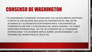CONSENSO DE WASHINGTON
• EL DENOMINADO "CONSENSO" EN REALIDAD, FUE UN DOCUMENTO ADOPTADO
A PARTIR DE UNA REUNIÓN REALIZADA EN WASHINGTON EN 1989, ENTRE
ACADÉMICOS Y ECONOMISTAS NORTEAMERICANOS, FUNCIONARIOS DE
GOBIERNO DE ESE PAÍS Y FUNCIONARIOS DEL BANCO MUNDIAL Y EL FONDO
MONETARIO INTERNACIONAL. NO FUE UN CONSENSO DE LA "COMUNIDAD
INTERNACIONAL" EN UN DEBATE AMPLIO SOBRE LAS NECESIDADES Y LAS
OPCIONES DEL MUNDO HACIA EL SIGLO XXI.
 