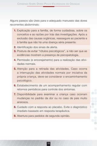 consenso sobre Dores Pouco VAlorizADAs em criAnçAs
10
Alguns passos são úteis para o adequado manuseio das dores
recorrentes abdominais:
1. Explicação para a família, de forma cuidadosa, sobre os
conceitos e as razões por trás das investigações. Após a
exclusão das causas orgânicas, reassegure ao paciente e
à família que não há uma doença séria presente.
2. Identificação dos sinais de alerta.
3. Postura de evitar “rótulos psicológicos”, a não ser que as
evidências mostrem a presença de psicopatologia.
4. Permissão (e encorajamento) para a realização das ativi-
dades normais.
5. Atenção para a retirada das atividades. Caso ocorra
a interrupção das atividades normais por iniciativa da
própria criança, deve-se considerar o encaminhamento
psicológico.
6. Estabelecimento de um acompanhamento regular com
retornos periódicos para controle dos sintomas.
7. Disponibilidade para examinar a criança caso ocorram
mudanças no padrão da dor ou no caso de pais muito
ansiosos.
8. Cuidado com a resposta ao placebo. Evite o diagnóstico
imediato baseado em resposta terapêutica.
9. Abertura para pedidos de segunda opinião.
 