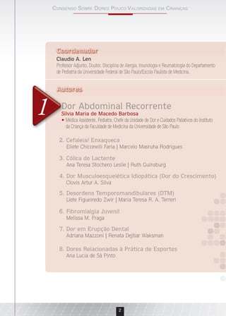 Consenso sobre Dores PouCo ValorizaDas em Crianças
2
Dor Abdominal Recorrente
Sílvia Maria de Macedo Barbosa
Médica Assistente, Pediatra, Chefe da Unidade de Dor e Cuidados Paliativos do Instituto
da Criança da Faculdade de Medicina da Universidade de São Paulo
Claudio A. Len
Professor Adjunto, Doutor, Disciplina de Alergia, Imunologia e Reumatologia do Departamento
de Pediatria da Universidade Federal de São Paulo/Escola Paulista de Medicina.
Autores
Claudio A. LenClaudio A. Len
Coordenador
2. Cefaleia/ Enxaqueca
Eliete Chiconelli Faria | Marcelo Masruha Rodrigues
Dor Abdominal Recorrente
Sílvia Maria de Macedo Barbosa
•
Autores
1
7. Dor em Erupção Dental
Adriana Mazzoni | Renata Dejtiar Waksman
6. Fibromialgia Juvenil
Melissa M. Fraga
8. Dores Relacionadas à Prática de Esportes
Ana Lucia de Sá Pinto
5. Desordens Temporomandibulares (DTM)
Liete Figueiredo Zwir | Maria Teresa R. A. Terreri
4. Dor Musculoesquelética Idiopática (Dor do Crescimento)
Clovis Artur A. Silva
3. Cólica do Lactente
Ana Teresa Stochero Leslie | Ruth Guinsburg
 