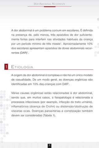 Dor AbDominAl recorrente
3
A dor abdominal é um problema comum em escolares. É definida
na presença de, pelo menos, três episódios de dor suficiente-
mente fortes para interferir nas atividades habituais da criança
por um período mínimo de três meses1
. Aproximadamente 10%
dos escolares apresentam episódios de dores abdominais recor-
rentes (DAR)1
.
A origem da dor abdominal é complexa e não há um único modelo
de casualidade. De um modo geral, as doenças orgânicas são
identificadas em 10% das crianças com DAR1
.
Várias causas orgânicas estão relacionadas à dor abdominal,
sendo que, em muitos casos, a fisiopatologia é relacionada a
processos infecciosos (por exemplo, infecção do trato urinário),
inflamatórios (doença de Crohn) ou distensão/obstrução de
vísceras ocas. Doenças parasitárias e constipação também
devem ser consideradas (Tabela 1).
1 Etiologia
 