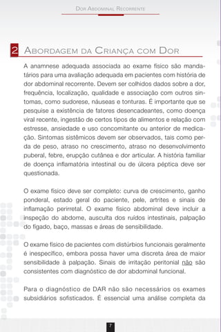 Dor AbDominAl recorrente
7
A anamnese adequada associada ao exame físico são manda-
tários para uma avaliação adequada em pacientes com história de
dor abdominal recorrente. Devem ser colhidos dados sobre a dor,
frequência, localização, qualidade e associação com outros sin-
tomas, como sudorese, náuseas e tonturas. É importante que se
pesquise a existência de fatores desencadeantes, como doença
viral recente, ingestão de certos tipos de alimentos e relação com
estresse, ansiedade e uso concomitante ou anterior de medica-
ção. Sintomas sistêmicos devem ser observados, tais como per-
da de peso, atraso no crescimento, atraso no desenvolvimento
puberal, febre, erupção cutânea e dor articular. A história familiar
de doença inflamatória intestinal ou de úlcera péptica deve ser
questionada.
O exame físico deve ser completo: curva de crescimento, ganho
ponderal, estado geral do paciente, pele, artrites e sinais de
inflamação perirretal. O exame físico abdominal deve incluir a
inspeção do abdome, ausculta dos ruídos intestinais, palpação
do fígado, baço, massas e áreas de sensibilidade.
O exame físico de pacientes com distúrbios funcionais geralmente
é inespecífico, embora possa haver uma discreta área de maior
sensibilidade à palpação. Sinais de irritação peritonial não são
consistentes com diagnóstico de dor abdominal funcional.
Para o diagnóstico de DAR não são necessários os exames
subsidiários sofisticados. É essencial uma análise completa da
2 abordagEm da Criança Com dor
 