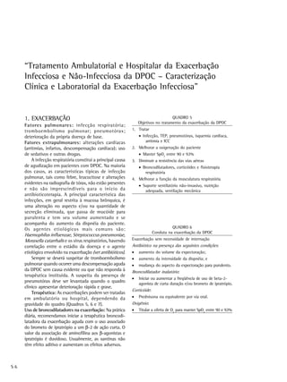 “Tratamento Ambulatorial e Hospitalar da Exacerbação
     Infecciosa e Não-Infecciosa da DPOC – Caracterização
     Clínica e Laboratorial da Exacerbação Infecciosa”


     1. EXACERBAÇÃO                                                                   QUADRO 5
                                                                   Objetivos no tratamento da exacerbação da DPOC
     Fatores pulmonares: infecção respiratória;
     tromboembolismo pulmonar; pneumotórax;                    1. Tratar
     deterioração da própria doença de base.                       • Infecção, TEP, pneumotórax, isquemia cardíaca,
     Fatores extrapulmonares: alterações cardíacas                     arritmia e ICC
     (arritmias, infartos, descompensação cardíaca); uso       2. Melhorar a oxigenação do paciente
     de sedativos e outras drogas.                                 • Manter SpO2 entre 90 e 92%
         A infecção respiratória constitui a principal causa   3. Diminuir a resistência das vias aéreas
     de agudização em pacientes com DPOC. Na maioria               • Broncodilatadores, corticóides e fisioterapia
     dos casos, as características típicas de infecção                respiratória
     pulmonar, tais como febre, leucocitose e alterações       4. Melhorar a função da musculatura respiratória
     evidentes na radiografia de tórax, não estão presentes
                                                                   • Suporte ventilatório não-invasivo, nutrição
     e não são imprescindíveis para o início da                       adequada, ventilação mecânica
     antibioticoterapia. A principal característica das
     infecções, em geral restrita à mucosa brônquica, é
     uma alteração no aspecto e/ou na quantidade de
     secreção eliminada, que passa de mucóide para
     purulenta e tem seu volume aumentado e se
     acompanha do aumento da dispnéia do paciente.
     Os agentes etiológicos mais comuns são:                                           QUADRO 6
                                                                             Conduta na exacerbação da DPOC
     Haemophilus influenzae, Streptococcus pneumoniae,
     Moraxella catarrhalis e os vírus respiratórios, havendo   Exacerbação sem necessidade de internação
     correlação entre o estádio da doença e o agente           Antibiótico na presença das seguintes condições:
     etiológico envolvido na exacerbação (ver antibióticos).   •   aumento do volume da expectoração;
         Sempre se deverá suspeitar de tromboembolismo         •   aumento da intensidade da dispnéia; e
     pulmonar quando ocorrer uma descompensação aguda          •   mudança do aspecto da expectoração para purulento.
     da DPOC sem causa evidente ou que não responda à          Broncodilatador inalatório:
     terapêutica instituída. A suspeita da presença de
                                                               •   Iniciar ou aumentar a freqüência de uso de beta-2-
     pneumotórax deve ser levantada quando o quadro                agonista de curta duração e/ou brometo de ipratrópio.
     clínico apresentar deterioração rápida e grave.
                                                               Corticóide:
         Terapêutica: As exacerbações podem ser tratadas
     em ambulatório ou hospital, dependendo da                 •   Prednisona ou equivalente por via oral.
     gravidade do quadro (Quadros 5, 6 e 7).                   Oxigênio:
     Uso de broncodilatadores na exacerbação: Na prática       •   Titular a oferta de O2 para manter SpO2 entre 90 e 92%
     diária, recomendamos iniciar a terapêutica broncodi-
     latadora da exacerbação aguda com o uso associado
     do brometo de ipratrópio a um β-2 de ação curta. O
     valor da associação de aminofilina aos β-agonistas e
     ipratrópio é duvidoso. Usualmente, as xantinas não
     têm efeito aditivo e aumentam os efeitos adversos.



S6
 