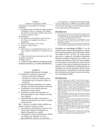 Jornal Brasileiro de Pnemologia




                      QUADRO 7                                      A via inalatória é a preferida para administração
            Conduta na exacerbação da DPOC                      dos broncodilatadores na DPOC por possibilitar rápido
Exacerbação com necessidade de internação                       início de ação das drogas com uso de pequenas doses
Antibiótico:                                                    e por causar menos efeitos adversos.
• Em pacientes graves recomenda-se sempre a prescrição
    de antibiótico, exceto se se identifica uma etiologia
    não-infecciosa. O tratamento antibiótico pode ser por
                                                                REFERÊNCIAS
                                                                3.   Easton PA, Jadue C, Dhingra S, Anthonisen NR. A comparison of the
    via oral se o paciente o tolera.                                 bronchodilating effects of a beta-2 adrenergic agent (albuterol) and
Broncodilatador:                                                     an anthicolinergic agent (ipratropium bromide) given by aerosol alone
• β-2-agonista de curta duração a cada 20 minutos -                  or in sequence. N Engl J Med 1986;315:735-739.
                                                                4.   Rice KL, Leatherman JW, Duane PG, et al. Aminophylline for acute
    até 3 doses e, em seguida, de 4/4 horas até                      exacerbations of chronic obstructive pulmonary disease. Ann Intern
    estabilização;                                                   Med 1987;107:305-309.
• Brometo de ipratrópio a cada 4 horas;                         5.   Sherman CB, Osmanski J, Hudson DL. Acute exacerbations in COPD patients
• Xantinas a critério médico.                                        in chronic obstructive pulmonary disease. Ed Cherniack 1991;45:443-455.

Corticóide:
• Hidrocortisona ou metilprednisolona IV por até 72             Corticóides na exacerbação da DPOC: O uso do
    horas, seguida de prednisona ou equivalente por via         corticóide reduz as taxas de falha terapêutica e o tempo
    oral.                                                       de permanência hospitalar, além de determinar melhora
Oxigênio:                                                       mais rápida do VEF1 e da PaO2. Um estudo recente
• Titular a oferta de O2 para manter SpO2 entre 90 e 92%.       mostra que o emprego de 30 mg/dia de prednisona
Ventilação não-invasiva                                         demonstra resultados semelhantes aos obtidos com
Ventilação invasiva:                                            esquemas mais agressivos. Parece não haver vantagem
• na falência ou contra-indicação de ventilação não-invasiva.
                                                                em se prolongar o uso da prednisona oral por mais de
Fisioterapia respiratória a ser avaliada individualmente.
                                                                2 semanas. A dose para uso endovenosso que pode ser
                                                                utilizada é de 0,5 mg/Kg/dia de metilprednisolona ou
                                                                equivalente em uma dose única diária. Não há estudos
                    QUADRO 8                                    que demonstrem a superioridade de corticóides usados
        Condições indicativas de internação                     por via endovenosa, em relação à via oral, em pacientes
• Insuficiência respiratória aguda grave                        com exacerbação de DPOC.
   * aumento acentuado da dispnéia
   * distúrbios de conduta ou hipersonolência                   REFERÊNCIAS
   * incapacidade para se alimentar, dormir ou                  1.   Aaron SD, Vandemheen KL, Hebert P, Dales R, Stielt IG, Ahuja J,
                                                                     Dickinson G, Brison R, Rowe BH, Dreyer J, Yetisin E, Cass D, Wells G.
      deambular                                                      Outpatient oral prednisone after emergency treatment of chronic
• Hipoxemia refratária, hipercapnia com acidose                      obstructive pulmonary disease. N Engl J Mded 2003;348:2618-25.
                                                                2.   Albert RK, Martin TR, Lewis SW. Controlled clinical trial of
   (comparar com gasometrias prévias do paciente)                    methylprednisolone in patients with chronic bronchitis and acute
• Complicações como embolia pulmonar,                                respiratory insuficiency. Ann Intern Med 1980;92(6):753-8.
                                                                3.   Bullard MJ, Liaw SJ, Tsai YH, Min HP. Early corticosteroid use in
   pneumonia ou pneumotórax                                          acute exacerbations of chronic airflow obstruction. Am J Emerg Med
• Insuficiência cardíaca descompensada ou                            1996;14(2):139-43.
                                                                4.   Davies L, Angus RM, Calverley PM. Oral corticosteroids in patients
   descompensação de outra condição associada,                       admitted to hospital with exacerbations of chronic obstructive
   como diabetes                                                     pulmonary disease: a prospective, randomised controlled trial. Lancet
                                                                     1999;354(9177):456-60.
• Impossibilidade de realizar corretamente o                    5.   Emerman CL, Connors AF, Lukens TW, May ME, Effron D. A
   tratamento ambulatorial, por falta de condição                    Randomized controlled trial of methylprednisolone in the emergency
                                                                     treatment of acute exacerbations of COPD. Chest 1989;95(3):563-7.
   socioeconômica                                               6.   McEvoy CE, Niewoehner DE. Adverse effect of corticosteroid therapy
Obs. : Devem-se considerar ainda condições que                       for COPD. A Critical Review. Chest 1997;111:732-43.
                                                                7.   Niewoehner DE, Erbland ML, Deupree RH, Collins D, Gross NJ, Light
possam exacerbar o paciente estável:                                 RW, Anderson P, Morgan NA. Effect of systemic glucocorticoids on
• Necessidade de procedimentos invasivos como                        exacerbations of chronic obstructive pulmonary disease. N Engl J
                                                                     Med 1999;340:1941-7.
   broncoscopia, biópsia transbrônquica ou                      8.   Thompson WH, Nielson CP, Carvalho P, Charan NB, Crowley JJ.
   biópsia transparietal com agulha                                  Controlled trial of oral prednisone in outpatients with acute COPD
                                                                     exacerbation. Am J Respir Crit Care Med 1996;154:407-12.
• Necessidade de realizar procedimentos médicos
   ou cirúrgicos que requeiram o uso de
   hipnoanalgésicos, sedativos ou anestésicos



                                                                                                                                                   S7
 