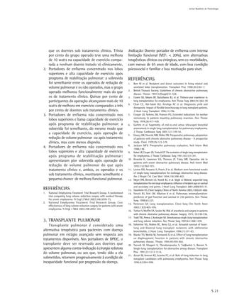 Jornal Brasileiro de Pnemologia




   que os doentes sob tratamento clínico. Trinta                               Indicação: Doente portador de enfisema com intensa
   por cento do grupo operado teve uma melhora                                 limitação funcional (VEF1 < 20%), sem alternativas
   de 10 watts na capacidade de exercício compa-                               terapêuticas clínicas ou cirúrgicas, sem co-morbidades,
   rada a nenhum doente tratado só clinicamente.                               com menos de 65 anos de idade, com boa condição
2. Portadores de enfisema concentrado nos lobos                                psicossocial e familiar e boa motivação para viver.
   superiores e alta capacidade de exercício após
   programa de reabilitação pulmonar: a sobrevida                              REFERÊNCIAS
   foi semelhante entre os operados de redução de                              1.    Barr M et al. Recipient and donor outcomes in living related and
   volume pulmonar e os não operados, mas o grupo                                    unrelated lobar transplantation. Transplant Proc 1998;30:2261-3
                                                                               2.    British Thoracic Society. Guidelines of chronic obstructive pulmonary
   operado melhorou funcionalmente mais do que                                       disease. Thorax 1997;52(Suppl):S1-S28.
   os de tratamento clinico. Quinze por cento de                               3.    Cassivi SD, Meyers BF, Battafarano RJ, et al. Thirteen-year experience in
   participantes da operação alcançaram mais de 10                                   lung transplantation for emphysema. Ann Thorac Surg 2002;74:1663-70
                                                                               4.    Chan CC, Abi-Salah WJ, Arroliga AC et al. Diagnostic yield and
   watts de melhora em exercício comparados a três                                   therapeutic impact of flexible bronchoscopy in lung transplant patients.
   por cento de doentes sob tratamento clínico.                                      J Heart Lung Transplant 1996;15:196.
3. Portadores de enfisema não concentrado nos                                  5.    Cooper JD, Nelems JM, Pearson FG. Extended indications for median
                                                                                     sternotomy in patients requiring pulmonary resection. Ann Thorac
   lobos superiores e baixa capacidade de exercício                                  Surg 1978;26:413-420.
   após programa de reabilitação pulmonar: a                                   6.    Garfein et al. Superiority of end-to-end versus telescoped bronchial
   sobrevida foi semelhante, do mesmo modo que                                       anastomosis in single lung transplantation for pulmonary emphysema.
                                                                                     J Thorac Cardiovasc Surg 2001;121:149-54.
   a capacidade de exercício, após operação de                                 7.    Gracey DR, Divertie MB, Didier EB. Preoperative pulmonary preparation
   redução de volume pulmonar ou após tratamento                                     of patients with chronic obstrutive pulmonary disease – A prospective
   clínico, mas com menos dispnéia.                                                  study. Chest 1979;76:123-129.
                                                                               8.    Jackson MCV. Preoperative pulmonary evaluation. Arch lntern Med
4. Portadores de enfisema não concentrado nos                                        1988;148.
   lobos superiores e alta capacidade de exercício                             9.    Kaiser LR, Cooper JD, Trulock EP. The evolution of single lung transplantaion
   após programa de reabilitação pulmonar:                                           for emphysema. J Thorac Cardiovasc Surg 1991;102:333-341.
                                                                               10.   Kroenke K, Lawrence VA, Theroux JF, Tuley MR. Operative risk in
   apresentaram pior sobrevida após operação de                                      patients with severe obstructive pulmonary disease. Arch Intern Med
   redução de volume pulmonar do que após                                            1992;152:967-971.
   tratamento clínico e, ambos, os operados e os                               11.   Levine SM, Anzueto A, Peters JI et al. Medium term functional results
                                                                                     of single-lung transplantation for endstage obstructive lung disease.
   sob tratamento clínico, mostraram semelhante e                                    Am J Respir Crit Care Med 1994;150:398-402.
   pequena chance de melhora funcional pulmonar.                               12.   Meyer DM, Bennett LE, Novick RJ, et al. Single vs bilateral, sequential lung
                                                                                     transplantation for end stage emphysema: influence of recipient age on survival
                                                                                     and secondary end points. J Heart Lung Transplant 2001;20(9):935-41.
REFERÊNCIAS                                                                    13.   Naunheim KS. Chest Surgery Clinics of North America 2003;13(4):651-668.
1.   National Emphysema Treatment Trial Research Group. A randomized           14.   Novick RJ, Stitt LW, Alkattan K et al. Pulmonary retransplantation:
     trial comparing lung volume reduction surgery with medical therapy              predictors of graf function and survival in 230 patients. Ann Thorac
     for severe emphysema. N Engl J Med 2003;348:2059-73.                            Surg 1998;65:227.
2.   National Emphysema Treatment Trial Research Group. Cost                   15.   Patterson GA Lung transplantation. Chest Surg Clin North Amer
     effectiveness of lung volume reduction surgery for patients with severe
                                                                                     2003;13(3):405-576.
     emphysema. N Engl J Med 2003;348:2092-102.
                                                                               16.   Tarhan S, Moffitt EA, Sessler Ad. Risk of anesthesia and surgery in patients
                                                                                     with chronic obstrutive pulmonary disease. Surgery 1973; 74:720-726.
                                                                               17.   Todd TRJ, Perron J, Keshavjee SH. Simultaneous single-lung transplantation
3. TRANSPLANTE PULMONAR                                                              and lung volume reduction. Ann Thorac Surg 1997;63:1468-1470.
    Transplante pulmonar é considerado uma                                     18.   Valentine VG, Robins RC, Berry GJ, et al. Actuarial survival of heart-
                                                                                     lung and bilateral lung transplant recipients with obliterative
alternativa terapêutica para pacientes com doença                                    bronchiolitis. J Heart Lung Transplant 1996;15:371-83.
pulmonar em estágio avançado sem resposta aos                                  19.   Wanke TH, Merkle M, Formanek D, et al. Effect of lung transplantation
tratamentos disponíveis. Nos portadores de DPOC, o                                   on diaphragmatic function in patients with chronic obstructive
                                                                                     pulmonary disease. Thorax 1994;49:459-464.
transplante deve ser reservado aos doentes que                                 20.   Yacoub M, Khagani A, Theodoropoulos S, Tadjkarimi S, Banner N.
apresentem alguma contra-indicação à cirurgia redutora                               Single-lung transplantation for obstructive airway disease. Transplant
do volume pulmonar, ou aos que, tendo sido a ela                                     Proc 1991;23:1213-1214.
                                                                               21.   Zenati M, Keenan RJ, Sciurba FC, et al. Role of lung reduction in lung
submetidos, retornem progressivamente à condição de                                  transplant candidates with pulmonary emphysema. Ann Thorac Surg
incapacidade funcional por progressão da doença.                                     1996;62;994-998.




                                                                                                                                                                       S 21
 