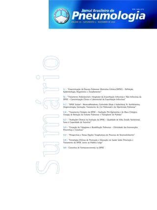 ISSN 1806-3713




          VOLUME 30 - SUPLEMENTO 5 - NOVEMBRO DE 2004




S1 - “Caracterização da Doença Pulmonar Obstrutiva Crônica (DPOC) – Definição,
Epidemiologia, Diagnóstico e Estadiamento”

S6 - “Tratamento Ambulatorial e Hospitalar da Exacerbação Infecciosa e Não-Infecciosa da
DPOC – Caracterização Clínica e Laboratorial da Exacerbação Infecciosa”

S12 - “DPOC Estável – Broncodilatadores, Corticóides (Orais e Inalatórios), N- Acetilcisteína,
Oxigenoterapia, Vacinação. Tratamento do Cor Pulmonale e da Hipertensão Pulmonar”

S18 - “Tratamento Cirúrgico da DPOC – Avaliação Pré-Operatória e do Risco Cirúrgico.
Cirurgia de Redução do Volume Pulmonar e Transplante de Pulmão”

S22 - “Avaliações Clínicas na Evolução da DPOC – Qualidade de Vida, Estado Nutricional,
Sono e Capacidade de Exercício”

S29 - “Cessação do Tabagismo e Reabilitação Pulmonar – Efetividade das Intervenções
Preventivas e Curativas”

S37 - “Perspectivas e Novas Opções Terapêuticas em Processo de Desenvolvimento”

S39 - “Estratégias Efetivas de Promoção e Educação em Saúde Sobre Prevenção e
Tratamento da DPOC Junto ao Público Leigo”

S40 - Conceitos de Farmacoeconomia na DPOC
 