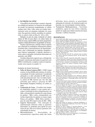 Jornal Brasileiro de Pnemologia




2. NUTRIÇÃO NA DPOC                                          definidas; desta maneira, as quantidades
    A prevalência da desnutrição é variável e depende        adequadas de minerais e de vitaminas podem ser
da condição do paciente no momento da realização             baseadas nas recomendações mínimas diárias.
do estudo. Em pacientes hospitalizados, os valores         o Tratamento Medicamentoso – Esteróides
oscilam entre 34% e 50%, tanto em estudos inter-             anabólicos, apesar de seus efeitos colaterais,
nacionais como em pesquisas realizadas em nosso              podem ser opção para induzir aumento da massa
meio. Nos pacientes estáveis, atendidos em ambula-           muscular e melhora funcional.
tório, os valores estão na faixa de 22% a 24%.
    Reduções no peso do corpo, resultando em valores       REFERÊNCIAS
abaixo de 90% do peso ideal e em valores baixos de         1.    Wouters EFM, Schols AMWJ. Nutritional support in chronic respiratory
índice de massa corpórea (IMC), são fatores prognósticos         disease. European Respiratory Monograph 2000;5:111-31.
                                                           2.    Wouters EFM, Schols AMWJ. Nutritional and metabolism in chronic
negativos independentemente da gravidade da doença.              respiratory disease. European Respiratory Monograph 2003;8:1-179.
    Estudos experimentais e achados clínicos sugerem       3.    Laaban JP, Kouchakji B, Dore MF, Orvoenfrija E, David P, Rochemaure
                                                                 J. Nutritional status of patients with chronic obstructive pulmonary
que a liberação de mediadores inflamatórios poderia              disease and acute respiratory failure. Chest 1993;103:1362-8.
contribuir para o desenvolvimento do hipermetabo-          4.    Paiva SAR, Godoy I, Vannucchi H, Favaro RM, Geraldo RR, Campana
lismo, para a diminuição da ingestão energética e                AO. Assessment of vitamin A status in chronic obstructive pulmonary
                                                                 disease patients and healthy smokers. American Journal of Clinical
para resposta inadequada à ingestão alimentar e,                 Nutrition 1996;64:928-34.
assim, para as alterações nutricionais observadas nos      5.    Hunter AM, Carey MA, Larsh HW. The nutritional status of patients
                                                                 with chronic obstructive pulmonary disease. Am Rev Respir Dis
pacientes com DPOC.                                              1981;124:376-81.
    Os dados disponíveis sugerem que a etiologia das       6.    Godoy I, Castro e Silva MH, Togashi RH, Geraldo RRC, Campana AO.
                                                                 Is chronic hypoxemia in patients with chronic obstructive pulmonary
alterações nutricionais observadas em pacientes com              disease associated with more marked nutritional deficiency? A study
DPOC é multifatorial e complexa e pode ser esquema-              of fat-free-mass evaluated by anthropometry and bioelectrical
                                                                 impedance methods. The Journal of Nutrition, Health & Aging
tizada como exposto no quadro 15.                                2000;4:102-8.
                                                           7.    Shoup R, Daisky G, Warner S, Davies M, Connors M, Khan M, Khan F,
                                                                 ZuWallack R. Body composition and health-related quality of life in
Avaliação do Estado Nutricional                                  patients with chronic obstructive airways disease. European Respiratory
o Índice de Massa Corpórea (IMC) - O IMC é igual                 Journal 1997;10:1576-80.
                                                           8.    Palange P, Forte S, Onorati P, Paravati V, Manfredi F, Serra P, Carlone
   ao peso, em kg, dividido pela estatura, em metros,            S. Effect of reduced body weight on muscle aerobic capacity in patients
   ao quadrado. O estado nutricional é considerado               with COPD. Chest 1998;114:12-8.
   adequado se o valor calculado do IMC situar-se          9.    Yoshikawa M, Yoneda R, Kobayashi A, Fu A, Takenaka H, Narita N,
                                                                 Nezu K. Body composition analysis by dual energy x-ray absorptiometry
   entre dois pontos de corte: 18,5 e 25. Desta manei-           and execise performance in underweight patients with copd. Chest
   ra, valores de IMC menores que 18,5 têm sido                  1999;115:371-5.
                                                           10.   Vitacca M, Clini E, Porta R, Foglio K, Ambrosino N. Acute exacerbations
   utilizados para indicar a presença de DEP                     in patients with COPD: predictors of need for mechanical ventilation.
   (Desnutrição Energética Protéica), em ambos os                European Respiratory Journal 1996;9:1487-93.
                                                           11.   Connors AF, Dawson NV, Thomas C, F.E. H, Desbiens N, Fulkerson
   sexos.                                                        WJ, Kussin P, Bellemy P, Goldman L, Knaus WA. Outcomes following
o Composição do Corpo - O modelo mais simples                    acute exacerbation of severe chronic obstructive lung disease. American
   de composição corporal é o que assume que o                   Journal of Respiratory and Critical Care Medicine 1996;154:959-67.
                                                           12.   Mazolewski P, Turner JF, Baker M, Kurtz T, Little AG. The impact of
   corpo é constituído de dois compartimentos: um                nutritional status on the outcome of lung volume reduction surgery
   deles, correspondente à gordura do corpo (massa               - A prospective study. Chest 1999;116:693-6.
                                                           13.   Geraldo RRC. Avaliação da ingestão de vitamina A: dados brasileiros
   de gordura - MG) e outro, correspondente aos                  sobre ingestão alimentar, período de 1972-1998, comparação de
   tecidos desprovidos de gordura ou massa magra                 tabelas de composição de alimentos, questionário de freqüência de
                                                                 alimentos semiquantitativo em pacientes com doença pulmonar
   (massa sem gordura - MSG). Desta maneira, o                   obstrutiva crônica. Faculdade de Medicina de Botucatu. Botucatu:
   peso do corpo (P) é igual à soma de MG + MSG.                 UNESP, 1999:63.
o Suporte Nutricional – Têm indicação de                   14.   Rogers RM, Donahoe M. Nutrition in pulmonary rehabilitation. In:
                                                                 Fishman AP, ed. Pulmonary Rehabilitation. First ed. New York: Marcel
   suplementação alimentar todos os pacientes                    Dekker, Inc, 1996:543-64.
   desnutridos ou perdendo peso (perda de peso             15.   Blackburn GL, Bell SJ, Mullen JL. Nutritional Medicine - A case
                                                                 Management Approach. Philadelphia: WB Saunders Co., 1989.
   maior do que 10% em 6 meses) e pacientes com            16.   Dwyer J. Dietary assessment. In: Shils ME, Olson JA, Shike M, Ross
   exacerbação da doença.                                        AC, eds. Modern Nutrition in Health and Disease. 9 ed. Philadelphia:
                                                                 Lippincott Williams & Wilkins, 1999:937-59.
o Micronutrientes – Necessidades de                        17.   OMS. Physical Status: The use and interpretation of anthropometry.
   micronutrientes específicos ainda não foram                   Geneva: World Health Organization, 1995.




                                                                                                                                             S 23
 