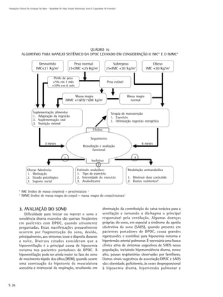 “Avaliações Clínicas Na Evolução Da Dpoc – Qualidade De Vida, Estado Nutricional, Sono E Capacidade De Exercício”




                                                QUADRO 16
             ALGORITMO PARA MANEJO SISTÊMICO DA DPOC LEVANDO EM CONSIDERAÇÃO O IMC* E O IMMC*

                               Desnutrido                        Peso normal                              Sobrepeso                     Obeso
                             IMC<21 Kg/m2                     21<IMC <25 Kg/m2                        25<IMC <30 Kg/m2              IMC <30 Kg/m2

                                              Perda de peso
                                             >5% em 1 mês                                              Peso estável
                                             >10% em 6 mês


                                                                Massa magra                                           Massa magra
                                                           IMMC <16(H)/15(M) Kg/m2                                      normal


                         Suplementação alimentar                                                          Terapia de manutenção
                         1. Adaptação da ingestão                                                         1. Exercício
                         2. Suplementação oral                                                            2. Otimização ingestão energética
                         3. Nutrição enteral
                                                                                        Efetivo

                                                                                      Seguimento
                                      3 meses                                                                                  6 meses
                                                                              Reavaliação e avaliação
                                                                                     funcional

                                                          1                                                               3
                                                                                       Inefetivo
                                                                                           2
                   Checar Aderência:                                   Estímulo anabólico:                            Modulação anticatabólica
                   1. Motivação                                        1. Tipo de exercício
                   2. Estado psicológico                               2. Intensidade do exercício                    1. Diminuir dose corticóide
                   3. Suporte social                                   3. Anabolizante                                2. Outros nutrientes?


           * IMC (índice de massa corpórea) = peso/estatura 2
           * IMMC (índice de massa magra do corpo) = massa magra do corpo/estatura2



           3. AVALIAÇÃO DO SONO                                                                   diminuição da contribuição da caixa torácica para a
               Dificuldade para iniciar ou manter o sono e                                        ventilação e tornando o diafragma o principal
           sonolência diurna excessiva são queixas freqüentes                                     responsável pela ventilação. Algumas doenças
           em pacientes com DPOC, quando ativamente                                               próprias do sono, em especial a síndrome da apnéia
           perguntadas. Estas manifestações provavelmente                                         obstrutiva do sono (SAOS), quando presente em
           ocorrem por fragmentação do sono, devido,                                              pacientes portadores de DPOC, causa grandes
           principalmente, aos sintomas tosse e dispnéia durante                                  repercussões e contribui para hipoxemia noturna e
           a noite. Diversos estudos consideram que a                                             hipertensão arterial pulmonar. É necessária uma busca
           hipoventilação é a principal causa de hipoxemia                                        clínica ativa de sintomas sugestivos de SAOS nessa
           noturna nos pacientes portadores de DPOC. A                                            população, incluindo hipersonolência diurna, ronco
           hipoventilação pode ser ainda maior na fase do sono                                    alto, pausas respiratórias observadas por familiares.
           de movimento rápido dos olhos (REM), quando ocorre                                     Outros sinais sugestivos da associação DPOC e SAOS
           uma acentuação da hipotonia da musculatura                                             são: obesidade, policitemia, às vezes desproporcional
           acessória e intercostal da respiração, resultando em                                   à hipoxemia diurna, hipertensão pulmonar e



S 26
 