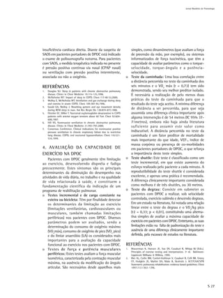 Jornal Brasileiro de Pnemologia




insuficiência cardíaca direita. Diante da suspeita de                           simples, como dinamômetros (que avaliam a força
SAOS em pacientes portadores de DPOC está indicado                              de preensão da mão, por exemplo), ou sistemas
o exame de polissonografia noturna. Para pacientes                              informatizados de força isocinética, que têm a
com SAOS, a medida terapêutica indicada no presente                             capacidade de avaliar parâmetros como o torque-
é pressão positiva contínua via nasal (CPAP nasal)                              velocidade, torque-ângulo e a potência-
ou ventilação com pressão positiva intermitente,                                velocidade.
associada ou não a oxigênio.                                                  o Teste da caminhada: Uma boa correlação entre
                                                                                a distância percorrida no teste da caminhada dos
REFERÊNCIAS                                                                     seis minutos e o VO2 máx (r = 0,73) tem sido
1.   Douglas NJ. Sleep in patients with chronic obstructive pulmonary           demonstrada, sendo seu melhor preditor isolado.
     disease. Clinics in Chest Medicine 19:115-125,1998.                        É necessária a realização de pelo menos duas
2.   McNicholas WT. Impact of sleep in COPD. Chest 117:48-53,2000.
3.   Mulloy E, McNicholas WT. Ventilation and gas exchange during sleep         práticas do teste da caminhada para que o
     and exercise in severe COPD. Chest 109:387-94,1996.                        resultado do teste seja aceito. A mínima diferença
4.   Gould GA, Molloy J. Breathing pattern and eye movement density
     during REM sleep in man. Am Rev Respir Dis 138:874-877,1988.
                                                                                de distância a ser percorrida, para que seja
5.   Fletcher EC, Miller T. Nocturnal oxyhemoglobin desaturation in COPD        assumida uma diferença clínica importante após
     patients with arterial oxygen tensions above 60 Torr. Chest 92:604-
     608,1987.
                                                                                alguma intervenção é de 54 metros (IC 95% 37-
6.   Hill NS. Noninvasive ventilation in chronic obstructive pulmonary          71metros), embora não haja ainda literatura
     disease. Clinics in Chest Medicine 21:783-797,2000.                        suficiente para assumir este valor como
7.   Consensus Conference. Clinical indications for noninvasive positive
     pressure ventilation in chronic respiratory failure due to restrictive     indiscutível. A distância percorrida no teste da
     lung disease, COPD, end nocturnal hypoventilation. Chest 116:521-          caminhada é um fator preditor de mortalidade
     534,1999.
                                                                                mais importante do que idade, VEF1, índice de
                                                                                massa corpórea ou presença de co-morbidades
4. AVALIAÇÃO DA CAPACIDADE DE                                                   em pacientes portadores de DPOC, o que reforça
EXERCÍCIO NA DPOC                                                               a importância deste teste simples.
    Pacientes com DPOC geralmente têm limitação                               o Teste shuttle: Este teste é classificado como um
ao exercício, desenvolvendo dispnéia e fadiga                                   teste incremental, em que existe aumento do
precocemente. Estes sintomas são os principais                                  esforço realizado pelo paciente a cada minuto. A
determinantes da diminuição do desempenho nas                                   reprodutibilidade do teste shuttle é considerada
atividades de vida diária, no trabalho e na qualidade                           excelente, e apenas uma prática é recomendada.
de vida relacionada à saúde, e constituem a                                     A diferença clinicamente importante considerada
fundamentação científica da indicação de um                                     como melhora é de três shuttles, ou 30 metros.
programa de reabilitação pulmonar.                                            o Teste do degrau: Consiste em submeter os
o Testes incremental e de carga constante na                                    pacientes com DPOC a realizar, sob velocidade
    esteira ou bicicleta: Têm por finalidade detectar                           controlada, exercício subindo e descendo degraus.
    os determinantes da limitação ao exercício                                  Em um estudo na literatura, foi notada uma relação
    (limitações ventilatórias, cardiovasculares ou                              linear entre o teste do degrau e o VO2/kg pico
    musculares, também chamadas limitações                                      (r2 = 0,33; p < 0,01), constituindo uma alterna-
    periféricas) nos pacientes com DPOC. Diversos                               tiva simples de avaliar a máxima capacidade de
    parâmetros podem ser avaliados, sendo a                                     exercício em pacientes com DPOC. Entretanto, as suas
    determinação do consumo de oxigênio máximo                                  limitações estão na falta de padronização do teste e
    (VO2máx), consumo de oxigênio de pico (VO2 pico)                            ausência de uma diferença clinicamente importante
    e do limiar anaeróbio (LA) os considerados mais                             definida, pela escassez de estudos na literatura.
    importantes para a avaliação da capacidade
    funcional ao exercício nos pacientes com DPOC.                            REFERÊNCIAS
o Testes de força e potência musculares                                       1.   Wasserman K, Hansen JE, Sue DY, Casaburi R, Whipp BJ (Eds.).
                                                                                   Principles of exercise testing and interpretation. 3ª rd. Baltimore:
    periféricos: Estes testes avaliam a força muscular                             Lippincott Williams & Wilkins, 1999.
    isométrica, caracterizada pela contração muscular                         2.   Ries AL, Carlin BW, Carrieri-Kohlman V, Casaburi R, Celli BR, Emery
                                                                                   CF, Hodgkin JE, Mahler DA, Make B, Skolnick J. ACCP/AACVPR
    máxima, na ausência da modificação do ângulo                                   Statement: pulmonary rehabilitation: evidence based guidelines. Chest
    articular. São necessários desde aparelhos mais                                1997;112:1363–1396.




                                                                                                                                                             S 27
 