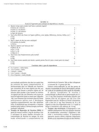 “Cessação Do Tabagismo E Reabilitação Pulmonar – Efetividade Das Intervenções Preventivas E Curativas”




                                                                          QUADRO 18
                                                  Escala de Fagerström para avaliação da dependência à nicotina
           1. Quanto tempo após acordar você fuma o primeiro cigarro?
              • Dentro de 5 minutos                                                                                                              3
              • Entre 6 e 30 minutos                                                                                                             2
              • Entre 31 e 60 minutos                                                                                                            1
              • Após 60 minutos                                                                                                                  0
           2. Você acha difícil não fumar em lugares públicos, como igrejas, bibliotecas, cinemas, ônibus, etc.?
              • Sim                                                                                                                              1
              • Não                                                                                                                              0
           3. Qual o cigarro do dia traz mais satisfação?
              • O primeiro da manhã                                                                                                              1
              • Outros                                                                                                                           0
           4. Quantos cigarros você fuma por dia?
              • Menos de 10                                                                                                                      0
              • De 11 a 20                                                                                                                       1
              • De 21 a 30                                                                                                                       2
              • Mais de 31                                                                                                                       3
           5. Você fuma mais freqüentemente pela manhã?
              • Sim                                                                                                                              1
              • Não                                                                                                                              0
           6. Você fuma mesmo quando está doente, quando precisa ficar de cama a maior parte do tempo?
              • Sim                                                                                                                              1
              • Não                                                                                                                              0
                                                 Conclusão sobre o grau de dependência
                0   a 2 pontos = muito baixo;
                3   ou 4 pontos = baixo;
                5   pontos = médio;
                6   ou 7 pontos = elevado;
                8   ou 10 pontos = muito elevado




             um resultado satisfatório não deve ser usado fora                                        nicotinemia do fumante. Não se deve ultrapassar
             do contexto do apoio comportamental. A                                                   o consumo de 15 gomas por dia.
             farmacoterapia deve ser indicada aos fumantes                                            Existem contra-indicações ao uso das gomas de
             que consomem 20 ou mais cigarros por dia; aos                                        nicotina: incapacidade de mascar, úlcera péptica, período
             fumantes que fumam o primeiro cigarro até 30                                         de 15 dias de um episódio de infarto agudo do miocárdio.
             minutos após acordar e que fumam no mínimo                                               O adesivo transdérmico de nicotina é
             10 cigarros por dia; aos fumantes com escore do                                      comercializado no Brasil sob as apresentações de 21,
             teste de Fagerström igual ou maior que 5 (Quadro                                     14 e 7 mg. Para fumantes imoderados (aqueles que
             18); e aos fumantes que tentaram parar de fumar                                      fumam mais de 20 cigarros por dia e/ou com
             anteriormente apenas com a abordagem                                                 Fagerström entre 8 e 10) deve-se iniciar o tratamento
             cognitivo-comportamental, mas não obtiveram                                          com a dose de 21 mg. Para fumantes de 10 a 20
             êxito. O profissional que acompanha o fumante                                        cigarros ao dia e/ou Fagerström entre 5 e 7 pode-se
             também pode indicar a farmacoterapia conforme                                        iniciar o tratamento com adesivos de 14 mg.
             avaliação individual.                                                                o Terapias não-nicotínicas: A bupropiona é um
           o Terapias de Reposição de Nicotina (TRN): A                                               inibidor relativamente fraco da captação neuronal
             goma de mascar contém 2 mg de nicotina e tem                                             de noradrenalina, serotonina e dopamina e não
             a vantagem de gerar rápidas elevações de                                                 inibe a monoamina-oxidase. A bupropiona
             concentração de nicotina no sangue, de certo                                             apresenta poucos efeitos colaterais importantes
             modo mimetizando o comportamento da                                                      devido ao seu mecanismo de ação ser não-tricíclico.



S 30
 