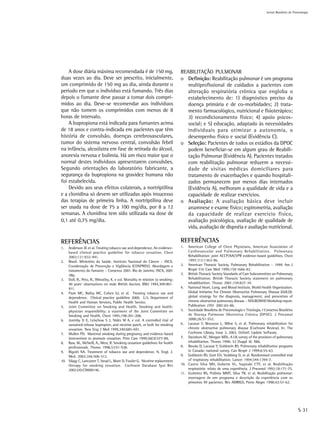 Jornal Brasileiro de Pnemologia




    A dose diária máxima recomendada é de 150 mg,                              REABILITAÇÃO PULMONAR
duas vezes ao dia. Deve ser prescrito, inicialmente,                           o Definição: Reabilitação pulmonar é um programa
um comprimido de 150 mg ao dia, ainda durante o                                   multiprofissional de cuidados a pacientes com
período em que o indivíduo está fumando. Três dias                                alteração respiratória crônica que engloba o
depois o fumante deve passar a tomar dois compri-                                 estabelecimento de: 1) diagnóstico preciso da
midos ao dia. Deve-se recomendar aos indivíduos                                   doença primária e de co-morbidades; 2) trata-
que não tomem os comprimidos com menos de 8                                       mento farmacológico, nutricional e fisioterápico;
horas de intervalo.                                                               3) recondicionamento físico; 4) apoio psicos-
    A bupropiona está indicada para fumantes acima                                social; e 5) educação, adaptado às necessidades
de 18 anos e contra-indicada em pacientes que têm                                 individuais para otimizar a autonomia, o
história de convulsão, doenças cerebrovasculares,                                 desempenho físico e social (Evidência C).
tumor do sistema nervoso central, convulsão febril                             o Seleção: Pacientes de todos os estádios da DPOC
na infância, alcoólatra em fase de retirada do álcool,                            podem beneficiar-se em algum grau de Reabili-
anorexia nervosa e bulimia. Há um risco maior que o                               tação Pulmonar (Evidência A). Pacientes tratados
normal destes indivíduos apresentarem convulsões.                                 com reabilitação pulmonar reduzem a necessi-
Segundo orientações do laboratório fabricante, a                                  dade de visitas médicas domiciliares para
segurança da bupropiona na gravidez humana não                                    tratamento de exacerbações e quando hospitali-
foi estabelecida.                                                                 zados permanecem por menos dias internados
    Devido aos seus efeitos colaterais, a nortriptilina                           (Evidência A), melhoram a qualidade de vida e a
e a clonidina só devem ser utilizadas após insucesso                              capacidade de realizar exercícios.
das terapias de primeira linha. A nortriptilina deve                           o Avaliação: A avaliação básica deve incluir
ser usada na dose de 75 a 100 mg/dia, por 8 a 12                                  anamnese e exame físico; espirometria, avaliação
semanas. A clonidina tem sido utilizada na dose de                                da capacidade de realizar exercício físico,
0,1 até 0,75 mg/dia.                                                              avaliação psicológica, avaliação de qualidade de
                                                                                  vida, avaliação de dispnéia e avaliação nutricional.

REFERÊNCIAS                                                                    REFERÊNCIAS
1.  Anderson JE et al. Treating tobacco use and dependence. An evidence-       1.  American College of Chest Physicians, American Association of
    based clinical practice guideline for tobacco cessation. Chest                 Cardiovascular and Pulmonary Rehabilitation. Pulmonary
    2002;121:932-941.                                                              Rehabilitation: joint ACCP/AACVPR evidence-based guidelines. Chest
2. Brasil. Ministério da Saúde. Instituto Nacional do Câncer – INCA.               1997;112:1363-96.
    Coordenação de Prevenção e Vigilância (CONPREV). Abordagem e               2. American Thoracic Society. Pulmonary Rehabilitation – 1999. Am J
    tratamento do fumante – Consenso 2001. Rio de Janeiro: INCA, 2001              Respir Crit Care Med 1999;159:1666-82.
    38p.                                                                       3. British Thoracic Society Standards of Care Subcommittee on Pulmonary
3. Doll, R., Peto, R., Wheatley, K. e col. Mortality in relation to smoking:       Rehabilitation. British Thoracic Society statement on pulmonary
    40 years’ observations on male British doctors. BMJ 1994,309:901-              rehabilitattion. Thorax 2001;159:827-34.
    911.                                                                       4. National Heart, Lung, and Blood Institute, World Health Organization.
4. Fiore MC, Bailey WC, Cohen SJ, et al. Treating tobacco use and                  Global Initiative For Chronic Obstructive Pulmonary Disease (GOLD):
    dependence. Clinical practice guideline 2000. U.S. Department of               global strategy for the diagnosis, management, and prevention of
    Health and Human Services, Public Health Service.                              chronic obstructive pulmonary disease – NHLBI/WHO Workshop report.
5. Joint Committee on Smoking and Health. Smoking and health:                      Publication 2701 2001;65-86.
    physician responsibility; a statement of the Joint Committee on            5. Sociedade Brasileira de Pneumologia e Tisiologia. I Consenso Brasileiro
    Smoking and Health. Chest 1995;198:201-208.                                    de Doença Pulmonar Obstrutiva Crônica (DPOC). J Pneumol
6. Jorenby D E, Leischow S J, Nides M A, e col. A controlled trial of              2000;26:S1-S52.
    sustained-release bupropion, and nicotine patch, or both for smoking       6. Lacasse Y, Brosseau L, Milne S, et al. Pulmonary rehabilitation for
    cessation. New Eng J Med 1999,340:685-691.                                     chronic obstructive pulmonary disease (Cochrane Review). In: The
7. Mullen PD. Maternal smoking during pregnancy and evidence-based                 Cochrane Library, Issue 3, 2003. Oxford: Update Software.
    intervention to promote cessation. Prim Care 1999;26(3):577-89,            7. Davidson AC, Morgan MDL. A UK survey of the provision of pulmonary
8. Raw, M., McNeill, A., West, R. Smoking cessation guidelines for health          rehabilitation. Thorax 1998; 53 (Suppl 4): A86.
    professionals. Thorax 1998,53:S1-S38.                                      8. Brooks D, Lacasse Y, Goldstein RS. Pulmonary rehabilitation programs
9. Rigotti NA. Treatment of tobacco use and dependence. N. Engl. J.                in Canada: national survey. Can Respir J 1999;6:55-63.
    Med. 2002;346:506-512.                                                     9. Goldstein RS, Gort EH, Stubbing D, et al. Randomised controlled trial
10. Silagy C, Lancaster T, Stead L, Mant D, Fowler G. Nicotine replacement         of respiratory rehabilitation. Lancet 1994;344:1394-7.
    therapy for smoking cessation. Cochrane Database Syst Rev                  10. Castro Silva MH, Gobette VL, Sugizaki CTF, et al. Reabilitação
    2002;(4):CD000146.                                                             respiratória: relato de uma experiência. J Pneumol 1992;18:171-75.
                                                                               11. Gutierrez RS, Polônia MMT, Silva TR, et al. Reabilitação pulmonar:
                                                                                   montagem de um programa e descrição da experiência com os
                                                                                   primeiros 99 pacientes. Rev AMRIGS, Porto Alegre 1998;42:57-62.




                                                                                                                                                              S 31
 