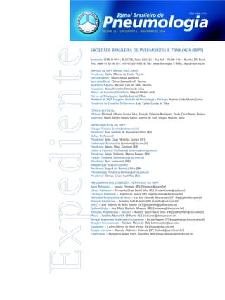 ISSN 1806-3713




          VOLUME 30 - SUPLEMENTO 5 - NOVEMBRO DE 2004




SOCIEDADE BRASILEIRA DE PNEUMOLOGIA E TISIOLOGIA (SBPT)

Secretaria: SEPS 714/914, BLOCO E, Salas 220/223 – Asa Sul – 70390-145 – Brasília, DF, Brasil.
Tels.: 0800 61 6218/ (61) 245-1030/245-6218. Site: www.sbpt.org.br. E-MAIL: sbpt@sbpt.org.br

Diretoria da SBPT (Biênio 2002-2004):
Presidente: Carlos Alberto de Castro Pereira
Vice-Presidente: Mauro Musa Zamboni
Secretária-Geral: Clarice Guimarães F. Santos
Secretário-Adjunto: Ricardo Luiz de Melo Martins
Tesoureiro: Nuno Fevereiro Ferreira de Lima
Diretor de Assuntos Científicos: Miguel Abidon Aidé
Diretor de Divulgação: Geraldo Lorenzi Filho
Presidente do XXXII Congresso Brasileiro de Pneumologia e Tisiologia: Antônio Carlos Moreira Lemos
Presidente do Conselho Deliberativo: Luiz Carlos Corrêa da Silva

CONSELHO FISCAL:
Efetivos: Elizabeth Oliveira Rosa e Silva, Marcelo Palmeira Rodrigues, Paulo César Nunes Restivo
Suplentes: Mário Sérgio Nunes, Carlos Alberto de Assis Viegas, Makoto Saito

DEPARTAMENTOS DA SBPT:
Cirurgia Torácica (ccvhsl@terra.com.br)
Presidente: José Antônio de Figueiredo Pinto (RS)
Defesa Profissional
Presidente: Júlio César Meirelles Gomes (DF)
Endoscopia Respiratória (zamboni@iis.com.br)
Presidente: Mauro Musa Zamboni (RJ)
Ensino e Exercício Profissional (smenna@terra.com.br)
Presidente: Sérgio Saldanha Menna Barreto (RS)
Função Pulmonar (sulmonetti@uol.com.br)
Presidente: Nara Sulmonett (MG)
Imagem (cpc-ba@svn.com.br)
Presidente: Jorge Luiz Pereira e Silva (BA)
Pneumologia Pediátrica (clemax@vetor.com.br)
Presidente: Clemax Couto Sant‘Ana (RJ)

PRESIDENTES DAS COMISSÕES CIENTÍFICAS DA SBPT:
Asma Brônquica – Jussara Fiterman (RS) (fiterman@pucrs.br)
Câncer Pulmonar – Fernando César David Silva (RJ) (ferdavidtorax@aol.com)
Circulação Pulmonar – Rogério de Souza (SP) (rogério.souza@incor.usp.br)
Distúrbios Respiratórios do Sono – Lia Rita Azeredo Bittencourt (SP) (lia@psicobio.epm.br)
Doenças Intersticiais – Ronaldo Adib Kairalla (SP) (kairalla@uol.com.br)
DPOC – José Roberto de Brito Jardim (SP) (josejardim@yahoo.com.br)
Epidemiologia – Ana Maria Baptista Menezes (RS) (anamene@terra.com.br)
Infecções Respiratórias e Micoses – Rodney Luiz Frare e Silva (PR) (rodneyfrare@uol.com.br)
Pleura – Antônio Manoel S. Chibante (RJ) (chibante@domain.com.br)
Doenças Respiratórias Ambientais e Ocupacionais – Ericson Bagatin (SP) (ebagatin@aso.fcm.unicamp.br)
Relações Internacionais – Octácio Messeder (BA) (ohmesseder@aol.com)
Tabagismo – Carlos Alberto de Assis Viegas (DF) (caav@tba.com.br)
Terapia Intensiva – Marcelo Alcântara Holanda (SP) (holand@secrel.com.br)
Tuberculose – Margareth Maria Pretti Dalcolmo (RJ) (mdalcolmo@openlink.com.br)
 