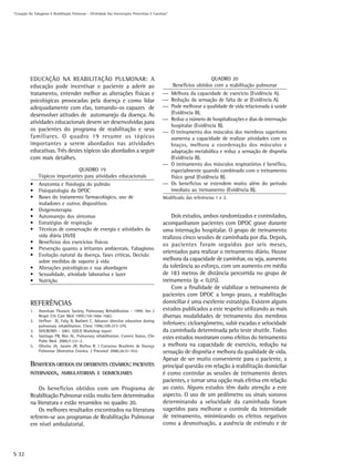 “Cessação Do Tabagismo E Reabilitação Pulmonar – Efetividade Das Intervenções Preventivas E Curativas”




           EDUCAÇÃO NA REABILITAÇÃO PULMONAR: A                                                                           QUADRO 20
           educação pode incentivar o paciente a aderir ao                                               Benefícios obtidos com a reabilitação pulmonar
           tratamento, entender melhor as alterações físicas e                                     Melhora da capacidade de exercício (Evidência A).
           psicológicas provocadas pela doença e como lidar                                        Redução da sensação de falta de ar (Evidência A).
           adequadamente com elas, tornando-os capazes de                                          Pode melhorar a qualidade de vida relacionada à saúde
           desenvolver atitudes de automanejo da doença. As                                         (Evidência B).
                                                                                                   Reduz o número de hospitalizações e dias de internação
           atividades educacionais devem ser desenvolvidas para
                                                                                                    hospitalar (Evidência B).
           os pacientes do programa de reabilitação e seus                                         O treinamento dos músculos dos membros superiores
           familiares. O quadro 19 resume os tópicos                                                aumenta a capacidade de realizar atividades com os
           importantes a serem abordados nas atividades                                             braços, melhora a coordenação dos músculos e
           educativas. Três destes tópicos são abordados a seguir                                   adaptação metabólica e reduz a sensação de dispnéia
           com mais detalhes.                                                                       (Evidência B).
                                                                                                   O treinamento dos músculos respiratórios é benéfico,
                                 QUADRO 19                                                          especialmente quando combinado com o treinamento
                Tópicos importantes para atividades educacionais                                    físico geral (Evidência B).
           •    Anatomia e fisiologia do pulmão                                                    Os benefícios se estendem muito além do período
           •    Fisiopatologia da DPOC                                                              imediato ao treinamento (Evidência B).
           •    Bases do tratamento farmacológico, uso de                                         Modificado das referências 1 e 2.
                inaladores e outros dispositivos
           •    Oxigenoterapia
           •    Automanejo dos sintomas                                                               Dois estudos, ambos randomizados e controlados,
           •    Estratégias de respiração                                                         acompanharam pacientes com DPOC grave durante
           •    Técnicas de conservação de energia e atividades da                                uma internação hospitalar. O grupo de treinamento
                vida diária (AVD)                                                                 realizou cinco sessões de caminhada por dia. Depois,
           •    Benefícios dos exercícios físicos                                                 os pacientes foram seguidos por seis meses,
           •    Prevenção quanto a irritantes ambientais. Tabagismo
                                                                                                  orientados para realizar o treinamento diário. Houve
           •    Evolução natural da doença, fases críticas. Decisão
                sobre medidas de suporte à vida                                                   melhora da capacidade de caminhar, ou seja, aumento
           •    Alterações psicológicas e sua abordagem                                           da tolerância ao esforço, com um aumento em média
           •    Sexualidade, atividade laborativa e lazer                                         de 183 metros de distância percorrida no grupo de
           •    Nutrição                                                                          treinamento (p < 0,05).
                                                                                                      Com a finalidade de viabilizar o treinamento de
                                                                                                  pacientes com DPOC a longo prazo, a reabilitação
           REFERÊNCIAS                                                                            domiciliar é uma excelente estratégia. Existem alguns
           1.   American Thoracic Society. Pulmonary Rehabilitation - 1999. Am J                  estudos publicados a este respeito utilizando as mais
                Respir Crit Care Med 1999;159:1666-1682.                                          diversas modalidades de treinamento dos membros
           2.   Heffner JE, Fahy B, Barbieri C. Advance directive education during
                pulmonary rehabilitation. Chest 1996;109:373-379.
                                                                                                  inferiores: cicloergômetro, subir escadas e velocidade
           3.   NHLBI/WH - 2001. GOLD Workshop report.                                            da caminhada determinada pelo teste shuttle. Todos
           4.   Santiago PB, Ries AL. Pulmonary rehabilitation: Current Status. Clin              estes estudos mostraram como efeitos do treinamento
                Pulm Med. 2000;7:231-2.
           5.   Oliveira JA, Jaraim JR, Rufino R. I Consenso Brasileiro de Doença                 a melhora na capacidade de exercício, redução na
                Pulmonar Obstrutiva Cronica. J Pneumol 2000;26:S1-S52.                            sensação de dispnéia e melhora da qualidade de vida.
                                                                                                  Apesar de ser muito conveniente para o paciente, a
           BENEFÍCIOS OBTIDOS EM DIFERENTES CENÁRIOS: PACIENTES                                   principal questão em relação à reabilitação domicilar
           INTERNADOS, AMBULATORIAIS E DOMICILIARES                                               é como controlar as sessões de treinamento destes
                                                                                                  pacientes, e tornar uma opção mais efetiva em relação
               Os benefícios obtidos com um Programa de                                           ao custo. Alguns estudos têm dado atenção a este
           Reabilitação Pulmonar estão muito bem determinados                                     aspecto. O uso de um pedômetro ou sinais sonoros
           na literatura e estão resumidos no quadro 20.                                          determinando a velocidade da caminhada foram
               Os melhores resultados encontrados na literatura                                   sugeridos para melhorar o controle da intensidade
           referem-se aos programas de Reabilitação Pulmonar                                      de treinamento, minimizando os efeitos negativos
           em nível ambulatorial.                                                                 como a desmotivação, a ausência de estímulo e de




S 32
 