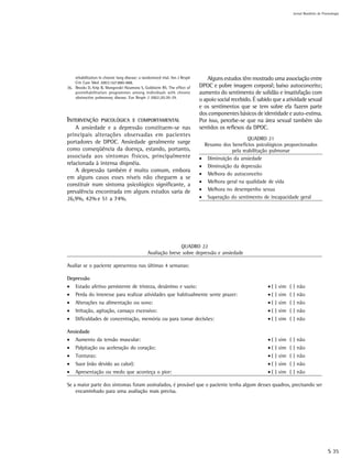 Jornal Brasileiro de Pnemologia




    rehabilitation in chronic lung disease: a randomized trial. Am J Respir       Alguns estudos têm mostrado uma associação entre
    Crit Care Med 2003;167:880-888.
36. Brooks D, Krip B, Mangovski-Alzamora S, Goldstein RS. The effect of       DPOC e pobre imagem corporal; baixo autoconceito;
    postrehabilitation programmes among individuals with chronic              aumento do sentimento de solidão e insatisfação com
    obstructive pulmonary disease. Eur Respir J 2002;20:20-29.
                                                                              o apoio social recebido. É sabido que a atividade sexual
                                                                              e os sentimentos que se tem sobre ela fazem parte
                                                                              dos componentes básicos de identidade e auto-estima.
INTERVENÇÃO         PSICOLÓGICA E COMPORTAMENTAL                              Por isso, percebe-se que na área sexual também são
    A ansiedade e a depressão constituem-se nas                               sentidos os reflexos da DPOC.
principais alterações observadas em pacientes
                                                                                                     QUADRO 21
portadores de DPOC. Ansiedade geralmente surge                                    Resumo dos benefícios psicológicos proporcionados
como conseqüência da doença, estando, portanto,                                              pela reabilitação pulmonar
associada aos sintomas físicos, principalmente                                •    Diminuição da ansiedade
relacionada à intensa dispnéia.                                               •    Diminuição da depressão
    A depressão também é muito comum, embora
                                                                              •    Melhora do autoconceito
em alguns casos esses níveis não cheguem a se
                                                                              •    Melhora geral na qualidade de vida
constituir num sintoma psicológico significante, a
prevalência encontrada em alguns estudos varia de                             •    Melhora no desempenho sexua
26,9%, 42% e 51 a 74%.                                                        •    Superação do sentimento de incapacidade geral




                                                               QUADRO 22
                                                Avaliação breve sobre depressão e ansiedade

Avaliar se o paciente apresentou nas últimas 4 semanas:

Depressão
•    Estado afetivo persistente de tristeza, desânimo e vazio:                                               • ( ) sim ( ) não
•    Perda do interesse para realizar atividades que habitualmente sente prazer:                             • ( ) sim ( ) não
•    Alterações na alimentação ou sono:                                                                      • ( ) sim ( ) não
•    Irritação, agitação, cansaço excessivo:                                                                 • ( ) sim ( ) não
•    Dificuldades de concentração, memória ou para tomar decisões:                                           • ( ) sim ( ) não

Ansiedade
•    Aumento da tensão muscular:                                                                             • ( ) sim ( ) não
•    Palpitação ou aceleração do coração:                                                                    • ( ) sim ( ) não
•    Tonturas:                                                                                               • ( ) sim ( ) não
•    Suor (não devido ao calor):                                                                             • ( ) sim ( ) não
•    Apresentação ou medo que aconteça o pior:                                                               • ( ) sim ( ) não

Se a maior parte dos sintomas foram assinalados, é provável que o paciente tenha algum desses quadros, precisando ser
    encaminhado para uma avaliação mais precisa.




                                                                                                                                               S 35
 