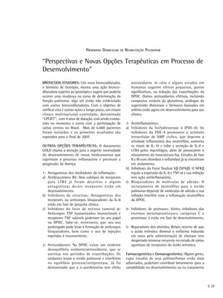 PROGRAMA DOMICILIAR    DE   REABILITAÇÃO PULMONAR

“Perspectivas e Novas Opções Terapêuticas em Processo de
Desenvolvimento”
BRONCODILATADORES: Um novo broncodilatador,                  antioxidante in vitro e alguns estudos em
o brometo de tiotrópio, mostra uma ação bronco-              humanos sugerem efeitos pequenos, porém
dilatadora superior ao ipratrópio e sugere que poderia       significativos, na redução das exacerbações da
ocorrer uma mudança na curva de deterioração da              DPOC. Outros antioxidantes efetivos, incluindo
função pulmonar, algo até então não evidenciado              compostos estáveis da glutationa, análogos da
com outros broncodilatadores. Com o objetivo de              superóxido dismutase e fármacos baseados em
verificar esta e outras ações a longo prazo, um ensaio       selênio estão agora em desenvolvimento para uso
clínico multinacional controlado, denominado                 clínico.
“UPLIFT”, com 4 anos de duração, está sendo condu-
zido no momento e conta com a participação de             3- Antiinflamatórios:
vários centros no Brasil. Mais de 6.000 pacientes         a) Inibidores da fosfodiesterase 4 (PDE-4): Os
foram incluídos e os primeiros resultados são                inibidores da PDE-4 promovem o acúmulo
esperados para o final de 2007.                              intracelular de AMP cíclico, que deprime a
                                                             atividade inflamatória dos neutrófilos, aumenta
OUTRAS OPÇÕES TERAPÊUTICAS: O documento                      os níveis de IL-10 e inibe a secreção de IL-8 e
GOLD chama a atenção para a urgente necessidade              LTB4 pelos macrófagos, além de provocarem o
do desenvolvimento de novos medicamentos que                 relaxamento da musculatura lisa. Estudos de fase
suprimam o processo inflamatório e previnam a                II e III com cilomilast e roflumilast já se encontram
progressão da doença.                                        em andamento.
                                                          b) Inibidores do Fator Nuclear Kβ (NFKβ): O NFKβ
1- Antagonistas dos mediadores da inflamação:                regula a expressão da IL-8 e TNF-α e sua inibição
a) Antileucotrieno B4: Dois subtipos de receptores           tem ação antiinflamatória.
   para LTB4 já foram descritos e alguns                  c) Bloqueadores de moléculas de adesão: O
   antagonistas destes receptores estão em                   recrutamento de neutrófilos para o tecido
   desenvolvimento.                                          pulmonar depende de moléculas de adesão e sua
b) Inibidores de citocinas: Antagonistas dos                 inibição interfere com a inflamação neutrofílica
   receptores ou anticorpos bloqueadores da IL-8             da DPOC.
   estão em fase de pesquisa clínica.
c) Inibidores do fator de necrose tumoral α:              4- Inibidores de proteases: Vários inibidores das
   Anticorpos TNF humanizados monoclonais e                  enzimas metaloproteinases, catepsina C e
   receptores TNF solúveis poderiam ter seu papel            proteinase 3 estão em fase de desenvolvimento.
   na DPOC. Sabe-se, entretanto, que seu uso
   prolongado pode levar à formação de anticorpos         5- Reparadores dos alvéolos: Relato recente de que
   bloqueadores, bem como o uso de injeções                  o ácido retinóico diminui o enfisema induzido
   repetidas é inconveniente.                                em ratos pela administração de elastase tem
                                                             despertado interesse crescente no estudo de vários
2- Antioxidantes: Na DPOC existe um evidente                 agonistas de receptores do ácido retinóico.
   desequilíbrio oxidante/antioxidante, que se
   acentua nos períodos de exacerbações. Os               Farmacogenética e farmacogenômica: Alguns genes,
   oxidantes lesam o tecido pulmonar e interferem         cujos estudos de seus polimorfismos estão mais
   no equilíbrio protease/antiprotease. Já foi            adiantados, poderiam contribuir brevemente para a
   demonstrado que a n-acetilcisteína tem efeito          variabilidade no desenvolvimento ou no tratamento



                                                                                                                     S 37
 