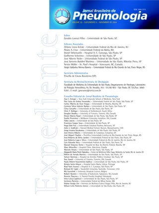 ISSN 1806-3713




           VOLUME 30 - SUPLEMENTO 5 - NOVEMBRO DE 2004




Editor
Geraldo Lorenzi Filho - Universidade de São Paulo, SP.

Editores Associados
Afrânio Lineu Kritski - Universidade Federal do Rio de Janeiro, RJ
Álvaro A. Cruz - Universidade Federal da Bahia, BA
Daniel Deheinzelin - Hospital A. C. Camargo, São Paulo, SP
Guilherme Schettino - Universidade de São Paulo, SP
José Alberto Neder - Universidade Federal de São Paulo, SP
José Antonio Baddini Martinez - Universidade de São Paulo, Ribeirão Preto, SP
Nestor Müller - St. Paul’s Hospital - Vancouver, BC, Canadá.
Sérgio Saldanha Menna Barreto – Universidade Federal do Rio Grande do Sul, Porto Alegre, RS

Secretária Administrativa
Priscilla de Cássia Bovolenta (SP).

Secretaria da Revista/Secretaria de Divulgação
Faculdade de Medicina da Universidade de São Paulo, Departamento de Patologia, Laboratório
de Poluição Atmosférica, Av. Dr. Arnaldo, 455 - 01246-903 - São Paulo, SP, Tel./Fax: 3060-
9281; E-mail: jpneumo@terra.com.br

Conselho Editorial do Jornal Brasileiro de Pneumologia
Ana C. Krieger – New York University School of Medicine, New York
Ana Luiza de Godoy Fernandes – Universidade Federal de São Paulo, São Paulo, SP
Carlos Alberto de Assis Viegas – Universidade de Brasília, Brasília, DF
Carmem Silvia Valente Barbas – Universidade de São Paulo, São Paulo, SP
Celso Carvalho – Universidade de São Paulo, São Paulo, SP
Chris T. Bolliger – University of Stellenbosch, South Africa
Douglas Bradley – University of Toronto, Toronto, ON, Canadá
Elnara Márcia Negri – Universidade de São Paulo, São Paulo, SP
Emilio Pizzichini – McMaster University, Hamilton, ON, Canadá
Fábio Jatene – Universidade de São Paulo, SP
Francisco Vargas Suso – Universidade de São Paulo, SP
Hugo Bok Yoo – Universidade Estadual Paulista, Botucatu, SP
John J. Godleski – Harvard Medical School, Boston, Massachusetts, USA
Jorge Issamu Kavakama – Universidade de São Paulo, São Paulo, SP
José Dirceu Ribeiro – Universidade de Campinas, Campinas, SP
José Miguel Chatkin – Pontífica Universidade Católica do Rio Grande do Sul, Porto Alegre, RS
José Roberto de Brito Jardim – Universidade Federal de São Paulo, São Paulo, SP
José Roberto Lapa e Silva – Universidade Federal do Rio de Janeiro, Rio de Janeiro, RJ
Luiz Eduardo Nery – Universidade Federal de São Paulo, São Paulo, SP
Manoel Ximenes Netto – Hospital de Base do Distrito Federal, Brasília, DF
Marc Miravilles – Hospital Clinic, Barcelona, España
Marcelo Amato – Universidade de São Paulo, São Paulo, SP
Margareth Maria Pretti Dalcolmo – Centro de Referência Hélio Fraga, Ministério da Saúde, Rio de Janeiro, RJ
Milton de Arruda Martins – Universidade de São Paulo, São Paulo, SP
Nelson Morrone – Hospital do Servidor Público Estadual, São Paulo, SP
Noe Zamel – University of Toronto, Toronto, ON, Canadá
Paulo Hilário Nascimento Saldiva – Universidade de São Paulo, São Paulo, SP
Renato Sotto-Mayor – Hospital Santa Maria, Lisboa, Portugal
Riad Nain Younes – Hospital A. C. Camargo, São Paulo, SP
Richard W. Light – Vanderbilt University, Nashville, Tennessee, USA
Rik Gosselink – University Hospitals Leuven, Bélgica
Robert Skomro – University of Saskatoon, Saskatoon, SK, Canadá
Ruzena Tkacova – L. Pasteur Faculty Hospital, Eslováquia
Vera Luiza Capelozzi – Universidade de São Paulo, São Paulo, SP
Verônica Parreira – Universidade Federal de Minas Gerais, MG
Walter Araújo Zin – Instituto de Biofísica Carlos Chagas Filho, Rio de Janeiro, RJ
Wilson Leite Pedreira Júnior – Universidade de São Paulo, São Paulo, SP.
 