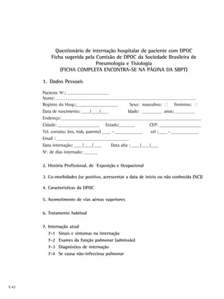 Questionário de internação hospitalar de paciente com DPOC
            Ficha sugerida pela Comisão de DPOC da Sociedade Brasileira de
                                Pneumologia e Tisiologia
                (FICHA COMPLETA ENCONTRA-SE NA PÁGINA DA SBPT)

       1. Dados Pessoais

       Paciente No.:
       Nome:
       Registro do Hosp.:                               Sexo: masculino: · feminino: ·
       Data de nascimento:         /    /              Idade:            anos:
       Endereço:
       Cidade:                              Estado:             CEP:
       Tel. contato: (res, trab, parente)      -                 cel :   -
       Email :
       Data internação:        /     /        Data alta :   /   /
        o
       N . de dias internado:


       2. História Profissional, de Exposição e Ocupacional

       3. Co-morbidades (se positivo, acrescentar a data de início ou não conhecida (NC))

       4. Características da DPOC

       5. Acometimento de vias aéreas superiores


       6. Tratamento habitual


       7. Internação atual
          7-1 Sinais e sintomas na internação
          7-2 Exames da função pulmonar (admissão)
          7-3 Diagnóstico de internação
          7-4 Se causa não-infecciosa pulmonar




S 42
 