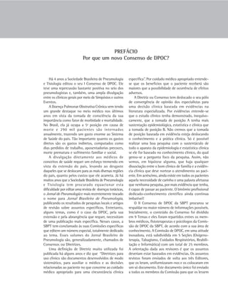 PREFÁCIO
                           Por que um novo Consenso de DPOC?


    Há 4 anos a Sociedade Brasileira de Pneumologia        específica”. Por cuidado médico apropriado entende-
e Tisiologia editou o seu I Consenso de DPOC. Ele          se que os benefícios que o paciente receberá são
teve uma repercussão bastante positiva no seio dos         maiores que a possibilidade de ocorrência de efeitos
pneumologistas e, também, uma ampla divulgação             adversos.
entre os clínicos gerais por meio de Simpósios e outros         A Diretriz ou Consenso tem deslocado o seu pólo
Eventos.                                                   de convergência de opinião dos especialistas para
    A Doença Pulmonar Obstrutiva Crônica vem tendo         uma decisão clínica baseada em evidências na
um grande destaque no meio médico nos últimos              literatura especializada. Por evidências entende-se
anos em vista da tomada de consciência da sua              que o estudo clínico tenha demonstrado, inequivo-
importância como fator de morbidade e mortalidade.         camente, que a tomada de posição A tenha mais
No Brasil, ela já ocupa a 5ª posição em causa de           sustentação epidemiológica, estatística e clínica que
morte e 290 mil pacientes são internados                   a tomada de posição B. Não cremos que a tomada
anualmente, trazendo um gasto enorme ao Sistema            de posição baseada em evidência esteja deslocando
de Saúde do país. Tão importante quanto os gastos          o conhecimento e a prática clínica. Só é possível
diretos são os gastos indiretos, computados como           realizar uma boa pesquisa com o sustentáculo de
dias perdidos de trabalho, aposentadorias precoces,        todo o aparato da epidemiologia e estatística clínica
morte prematura e sofrimento familiar e social.            se ele for baseado no conhecimento clínico, do qual
    A divulgação diretamente aos médicos de                gerou-se a pergunta foco da pesquisa. Assim, não
conceitos de saúde requer um esforço tremendo em           vemos, em hipótese alguma, que haja qualquer
vista da extensão do país, levando ao desgaste             dissociação entre o bom clínico de família e a evidên-
daqueles que se deslocam para as mais diversas regiões     cia clínica que deve nortear o atendimento ao paci-
do país, quanto pelos custos que ele acarreta. Já há       ente. Em acréscimo, ainda existe em todos os pacientes
muitos anos que a Sociedade Brasileira de Pneumologia      aquela necessidade de carinho e uma palavra afetuosa
e Tisiologia tem procurado equacionar esta                 que nenhuma pesquisa, por mais evidência que tenha,
dificuldade por editar uma revista de doenças torácicas,   é capaz de passar ao paciente. O binômio profissional
o Jornal de Pneumologia e mais recentemente trocado        dedicado-conhecimento científico ainda continua
o nome para Jornal Brasileiro de Pneumologia,              imbatível!
publicando os resultados de pesquisas locais e artigos          O II Consenso de DPOC da SBPT procurou se
de revisão sobre assuntos específicos. Entretanto,         respaldar no maior número de informações possíveis.
alguns temas, como é o caso da DPOC, pela sua              Inicialmente, o conteúdo do Consenso foi dividido
extensão e pela abrangência que requer, necessitam         em 9 Temas e eles foram repartidos entres os mem-
de uma publicação mais específica. Nesses casos, a         bros médicos, fisioterapeutas e psicólogos da Comis-
SBPT tem conclamado às suas Comissões específicas          são de DPOC da SBPT, de acordo com a sua área de
que editem um número especial, totalmente dedicado         conhecimento. A Comissão de DPOC, em uma atitude
ao tema. Esses volumes do Jornal Brasileiro de             inovadora, está subdividida em 5 Seções (Oxigeno-
Pneumologia são, generalizadamente, chamados de            terapia, Tabagismo, Cuidados Respiratórios, Reabili-
Consensos ou Diretrizes.                                   tação e Informática) com um total de 25 membros.
    Uma definição de Diretriz muito utilizada foi          A orientação dada aos revisores é que os assuntos
publicada há alguns anos e diz que “Diretrizes para        deveriam estar baseados em evidências. Os assuntos
uso clínico são documentos desenvolvidos de modo           revistos foram enviados de volta aos três Editores,
sistemático, para auxiliar o médico e as decisões          que os leram, uniformizaram-nos e os colocaram em
relacionadas ao paciente no que concerne ao cuidado        um só documento. Este documento único foi enviado
médico apropriado para uma circunstância clínica           a todos os membros da Comissão para que os lessem
 