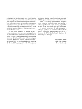 completamente e enviassem sugestões. Os três Editores   documento, para que os profissionais das duas espe-
leram as sugestões, novamente as uniformizaram, e       cialidades pudesem ter acesso ao mesmo documento.
uma reunião foi agendada para um fim de semana,             Temos a certeza que desenvolvemos um docu-
com todos os membros da Comissão e mais alguns          mento moderno, atualizado e que pode auxiliar a
experts convidados, para discussão dessas sugestões.    todos os profissionais, sejam médicos, especialista
Uma terceira versão do documento foi escrita e agora    ou geral, ou de atuação em outra área respiratória.
revista só pelos três Editores. Finalmente um docu-         Os Editores agradecem, de todo o coração, a
mento final foi aceito.                                 dedicação que todos os membros da Comissão de
    De uma forma inovadora, a Comissão de DPOC          DPOC e convidados devotaram à realização do II
criou dois documentos, um mais curto, publicado         Consenso de DPOC da Sociedade Brasileira de
no Jornal Brasileiro de Pneumologia, e uma versão       Pneumologia e Tisiologia.
longa, eletrônica, que estará à disposição na página
eletrônica da Sociedade Brasileira de Pneumologia e
Tisiologia. Além disso, também de forma inovadora,                                   José Roberto Jardim
a Comissão de DPOC convidou a Sociedade Brasileira                                    Júlio A. de Oliveira
de Clínica Médica para participar da elaboração do                                     Oliver Nascimento
 